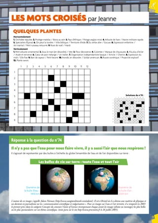 N° 75 
19 
LES mots croisés par Jeanne 
Horizontalement 
1. Orchidée réputée. 2. Protège-matelas / Boira au sein. 3. Pays d’Afrique / Potage anglais mixé. 4. Arbuste de haie / Navire militaire rapide. 
5. Spécialité d’Epinal. 6. On peut la tondre / Ville biblique / Territoire d’Inde. 7. Du verbe aller / Excuse. 8. Expression enfantine / 
Art martial / Petit ruisseau retourné. 9. Rose de noël / Hardi. 
Verticalement 
1. Petit arbuste ornemental. 2. Sous le train (en désordre) / Mer. 3. Fleur décorative. 4. Culottée / Marque de chaussures. 5. N’a plus d’éclat 
/ Avalé et renversé. 6. Coeur de pain mélangé / Un italien. 7. Organisation indépendantiste basque / Article / Chemin. 8. Expression du 
midi / Elle fixe. 9. Bain de vapeur / Petit beurre. 10. Inonde, en désordre / Soldat américain. 11. Russie soviétique / Projectile explosif. 
12. Plante savon. 
Solutions du n°74 : 
1 2 3 4 5 6 7 8 9 10 11 
1 F R A A N G E L I C O 
2 R E N S A A I L 
3 A D V A U P T C 
4 G O Y A G I O T T O 
5 O N N A U C U E U 
6 N S G I A R G N R 
7 A J O H N S O A B 
8 R O U G E S O M M E 
9 D U H L W O R A T 
QUELQUES PLANTES 
1 2 3 4 5 6 7 8 9 10 11 12 
1 
2 
3 
4 
5 
6 
7 
8 
9 
Réponse à la question du n°74 
Il n’y a pas que l’eau pour nous faire vivre, il y a aussi l’air que nous respirons ! 
Il s’agissait de représenter par des bulles à l’échelle du globe l’ensemble de l’eau et de l’air disponibles sur terre : 
Les bulles de vie sur terre : toute l’eau et tout l’air 
Diamètre de 
la bulle d’eau : 
1400 km 
Diamètre de 
la bulle d’air : 
2000 km 
L'auteur de ces images s'appelle Adam Nieman (http://www.zangtumbtumb.com/adam/). Il vit à Bristol où il a obtenu une maîtrise de physique et 
un doctorat en journalisme sur la « communication scientifique et vulgarisation ». Pour ces images sur l'eau et l'air terrestre, il a remporté en 2003 
le premier prix (dans la catégorie Concept) du concours Vision of Science récompensant chaque année les images (photos ou montages) les plus belles 
ou les plus spectaculaires sur un thème scientifique. (texte paru sur le site http://www.procrastin.fr le 26 juillet 2005). 
 