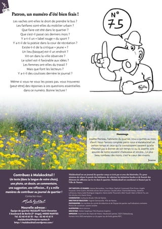 ONT PARTICIPE A CE NUMERO : Jeanne Bernardeau, Yvon Bézie, Daphné Crossouard, Elsie Druon, Angèle 
Fouassier, Anne Guérin, Michelle Jolivet, Kevin Joncour, Claude Julliot, Chantal Béchereau, Sandrine 
Lefrançois, Maria Isabel Rodrigues Salgueiro, Marie-Joëlle Thoumelin, Bilal Youssfi. Merci à Patrick Ta, une 
fois de plus, et à Xavier Doizy. 
COORDINATION : Guillaume Bruslé, Ville de Nantes. 
DIRECTION DE PUBLICATION : Virginie Danneyrolle, Ville de Nantes. 
PHOTOGRAPHIES : les membres du comité de rédaction et de l’Equipe de quartier, sauf indications contraires. 
Photos de couverture : Joanne Letullier. 
ILLUSTRATION : Kevin Joncour. 
MISE EN PAGE : Atelier Graphique TAG (Nuances Graphic). 
IMPRESSION : Imprimerie des Hauts-de-Vilaine, 1 Boulevard Laennec, 35221 Châteaubourg. 
Numéro tiré à 3500 exemplaires sur du papier issu de forêts gérées PEFC. 
Nouvelle adresse : 
Équipe de quartier Malakoff/Saint-Donatien 
5 boulevard de Berlin (1er étage), 44000 NANTES 
Tél. 02 40 41 61 10 - Fax : 02 40 41 61 11 
malakocktail@mairie-nantes.fr 
http://malakocktail.wordpress.com/ 
Malakocktail est un journal de quartier conçu et écrit par et avec des bénévoles. Il a pour 
missions de relayer la parole des habitants, de valoriser les initiatives locales et de fournir des 
éléments de réflexion sur la vie dans le quartier. Malakocktail est coordonné et financé par la 
Ville de Nantes. 
Contribuez à Malakocktail ! 
Un texte (dans la langue de votre choix), 
une photo, un dessin, un commentaire, 
une suggestion, une réflexion... Il y a mille 
manières de contribuer au journal de quartier ! 
Contactez-nous : 
N° 75 
Patron, un numéro d’été bien frais ! 
Les vaches ont-elles le droit de prendre le bus ? 
Les fanfares sont-elles du mobilier urbain ? 
Que faire cet été dans le quartier ? 
Que s’est-il passé ces derniers mois ? 
Y a-t-il un « label rouge » du sport ? 
Y a-t-il de la poésie dans la cour de récréation ? 
Existe-t-il de la critique « jeune » ? 
Un lieu (basque) est-il un endroit ? 
Vit-on dans la ville observée ? 
Le soleil est-il favorable aux idées ? 
Les femmes ont-elles du travail ? 
Mais que font les lecteurs ? 
Y a-t-il des coulisses derrière le journal ? 
Même si vous ne vous les posez pas, vous trouverez 
(peut-être) des réponses à ces questions essentielles 
dans ce numéro. Bonne lecture ! 
Hommage 
Josette Pesneau, habitante du quartier, nous a quittés au mois 
d’avril. Nous l’avions comptée parmi nous à Malakocktail un 
certain temps et ceux qui la connaissaient savaient qu’elle 
n’hésitait pas à donner de son temps ici ou là. Josette, sois 
assurée de notre souvenir chaleureux et sincère… Le plus 
beau tombeau des morts, c’est le coeur des vivants. 
Jeanne 
 