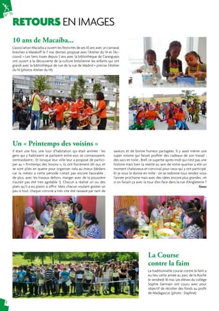 N° 75 
RETOURS EN IMAGES 
4 
10 ans de Macaíba... 
L’association Macaíba a ouvert les festivités de ses 10 ans avec un carnaval 
brésilien à Malakoff le 7 mai dernier, proposé avec l’Atelier du 14 et l’Ac-coord. 
« Les liens tissés depuis 5 ans avec la bibliothèque de Caranguejo 
ont ouvert à la découverte de la culture brésilienne les enfants qui ont 
grandi avec la bibliothèque de rue de la rue de Madrid » précise l’Atelier 
du 14 (photos Atelier du 14). 
La Course 
contre la faim 
La traditionnelle course contre la faim a 
eu lieu cette année au parc de la Roche 
le vendredi 16 mai. Les élèves du collège 
Sophie Germain ont couru avec pour 
objectif de récolter des fonds au profit 
de Madagascar. (photo : Daphné) 
Un « Printemps des voisins » 
Il était une fois, une tour d’habitation qui était animée : les 
gens qui y habitaient se parlaient entre eux, se connaissaient, 
s’entraidaient… Et lorsque leur ville leur a proposé de partici-per 
au « Printemps des Voisins », ils ont forcément dit oui, et 
se sont pliés en quatre pour organiser cela au mieux (dedans 
car la météo à cette période n’était pas encore favorable ; 
de plus, avec les travaux dehors, manger avec de la poussière 
n’aurait pas été très agréable !). Chacun a réalisé un ou des 
plats qu’il a eu plaisir à offrir. Mais chacun voulant goûter un 
peu à tout, chaque convive a très vite été rassasié par tant de 
saveurs et de bonne humeur partagées. Il y avait même une 
super voisine qui faisait profiter des cadeaux de son travail : 
des sacs en toile… Bref, ce superbe après-midi qui n’est pas une 
histoire mais bien la réalité au sein de notre quartier a été un 
moment chaleureux et convivial pour ceux qui y ont participé. 
Et je vous le donne en mille : on se redonne tous rendez-vous 
l’année prochaine mais avec des idées encore plus grandes ; et 
si on faisait ça avec la tour d’en face dans la rue d’Angleterre ? 
Anne 
 