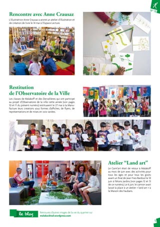 N° 75 
5 
Rencontre avec Anne Crausaz 
L’illustratrice Anne Crausaz a animé un atelier d’illustration et 
de création de livre le 14 mai à l’Espace Lecture. 
Restitution 
de l’Observatoire de la Ville 
Les classes de Malakoff et des Dervallières qui ont participé 
au projet d’Observatoire de la ville cette année (voir pages 
10 et 11 du présent numéro) restituaient le 27 mai à la Manu-facture 
leurs créations sous formes d’affiches, de flyers, de 
représentations et de mises en voix variées. 
Atelier “Land art” 
Le Camt’art était de retour à Malakoff 
au mois de juin avec des activités pour 
tous les âges et pour tous les goûts 
avant un final de Jean-Yves Bardoul le 14 
juin à Fêtons Jardins (voir pages 12 et 13 
de ce numéro). Le 6 juin, le camion avait 
laissé la place à un atelier « land art » à 
la Maison des haubans. 
Retrouvez d’autres images de la vie du quartier sur 
malakocktail.wordpress.com le blog 
 