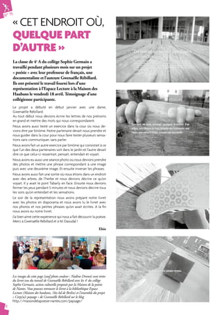 N° 75 
« Cet endroit où, 
quelque part 
d’autre » 
6 
La classe de 4e A du collège Sophie Germain a 
travaillé pendant plusieurs mois sur un projet 
« poésie » avec leur professeur de français, une 
documentaliste et l’auteure Gwenaëlle Rébillard. 
Ils ont présenté le travail fourni lors d’une 
représentation à l’Espace Lecture à la Maison des 
Haubans le vendredi 18 avril. Témoignage d’une 
collégienne participante. 
Le projet a débuté en début janvier avec une dame, 
Gwenaëlle Rébillard. 
Au tout début nous devions écrire les lettres de nos prénoms 
en grand et mettre des mots qui nous correspondaient. 
Nous avons aussi testé un exercice dans la cour où nous de-vions 
être par binôme. Notre partenaire devait nous prendre et 
nous guider dans la cour pour nous faire tester plusieurs sensa-tions 
sans communiquer, sans parler. 
Nous avons fait un autre exercice par binôme qui consistait à ce 
que l’un des deux partenaires soit dans le jardin et l’autre devait 
dire ce que celui-ci ressentait, pensait, entendait et voyait. 
Nous avons eu aussi une séance photo où nous devions prendre 
des photos et mettre une phrase correspondant à une image 
puis avec une deuxième image. Et ensuite inverser les phrases. 
Nous avons aussi fait une sortie où nous étions dans un endroit 
avec des arbres, de l’herbe et nous devions décrire ce qu’on 
voyait. Il y avait le pont Tabarly en face. Ensuite nous devions 
fermer les yeux pendant 5 minutes et nous devions décrire tous 
les sons qu’on entendait et les sensations. 
Le soir de la représentation nous avons préparé notre livret 
avec les photos en diaporama et nous avons lu le livret avec 
nos photos et nos petites phrases qu’on avait écrites. A la fin 
nous avons eu notre livret. 
J’ai bien aimé cette expérience qui nous a fait découvrir la poésie. 
Merci à Gwenaëlle Rébillard et à M. Daoudal ! 
Elsie 
Les images de cette page (sauf photo couleur : Nadine Dronet) sont tirées 
du livret issu du travail de Gwenaëlle Rebillard avec les 4e du collège 
Sophie Germain, action culturelle proposée par la Maison de la poésie 
de Nantes. Vous pouvez retrouver le livret à la bibliothèque Espace 
Lecture (Maison des haubans, 1bis bd de Berlin) et l’ensemble du projet 
« Corp[u]s paysage » de Gwenaëlle Rebillard sur le blog 
http://maisondelapoesie-nantes.com/paysage/ 
 