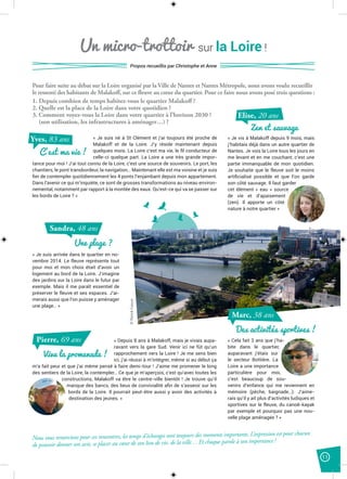 11
Pour faire suite au débat sur la Loire organisé par la Ville de Nantes et Nantes Métropole, nous avons voulu recueillir
le ressenti des habitants de Malakoff, sur ce fleuve au cœur du quartier. Pour ce faire nous avons posé trois questions :
1. Depuis combien de temps habitez-vous le quartier Malakoff ?
2. Quelle est la place de la Loire dans votre quotidien ?
3. Comment voyez-vous la Loire dans votre quartier à l’horizon 2030 ?
(son utilisation, les infrastructures à aménager…) ?
Un micro-trottoir sur la Loire !
Propos recueillis par Christophe et Anne
« Je suis né à St Clément et j’ai toujours été proche de
Malakoff et de la Loire. J’y réside maintenant depuis
quelques mois. La Loire c’est ma vie, le ﬁl conducteur de
celle-ci quelque part. La Loire a une très grande impor-
tance pour moi ! J’ai tout connu de la Loire, c’est une source de souvenirs. Le port, les
chantiers, le pont transbordeur, la navigation… Maintenant elle est ma voisine et je suis
ﬁer de contempler quotidiennement les 4 ponts l’enjambant depuis mon appartement.
Dans l’avenir ce qui m’inquiète, ce sont de grosses transformations au niveau environ-
nemental, notamment par rapport à la montée des eaux. Qu’est-ce qui va se passer sur
les bords de Loire ? »
C’est ma vie !
Yves, 83 ans
Zen et sauvage
Elise, 20 ans
Une plage ?
Sandra, 48 ans
« Je vis à Malakoff depuis 9 mois, mais
j’habitais déjà dans un autre quartier de
Nantes. Je vois la Loire tous les jours en
me levant et en me couchant, c’est une
partie immanquable de mon quotidien.
Je souhaite que le fleuve soit le moins
artiﬁcialisé possible et que l’on garde
son côté sauvage. Il faut garder
cet élément « eau » source
de vie et d’apaisement
(zen). Il apporte un côté
nature à notre quartier »
« Je suis arrivée dans le quartier en no-
vembre 2014. Le fleuve représente tout
pour moi et mon choix était d’avoir un
logement au bord de la Loire. J’imagine
des jardins sur la Loire dans le futur par
exemple. Mais il me paraît essentiel de
préserver le fleuve et ses espaces. J’ai-
merais aussi que l’on puisse y aménager
une plage… »
« Depuis 8 ans à Malakoff, mais je vivais aupa-
ravant vers la gare Sud. Venir ici ne fût qu’un
rapprochement vers la Loire ! Je me sens bien
ici, j’ai réussi à m’intégrer, même si au début ça
m’a fait peur et que j’ai même pensé à faire demi-tour ! J’aime me promener le long
des sentiers de la Loire, la contempler… Ce que je m’aperçois, c’est qu’avec toutes les
constructions, Malakoff va être le centre-ville bientôt ! Je trouve qu’il
manque des bancs, des lieux de convivialité aﬁn de s’asseoir sur les
bords de la Loire. Il pourrait peut-être aussi y avoir des activités à
destination des jeunes. »
« Cela fait 3 ans que j’ha-
bite dans le quartier,
auparavant j’étais sur
le secteur Bottière. La
Loire a une importance
particulière pour moi,
c’est beaucoup de sou-
venirs d’enfance qui me reviennent en
mémoire (pêche, baignade…). J’aime-
rais qu’il y ait plus d’activités ludiques et
sportives sur le fleuve, du canoë-kayak
par exemple et pourquoi pas une nou-
velle plage aménagée ? »
Vive la promenade !
Pierre, 69 ans
Des activités sportives !
Marc, 38 ans
Nous vous remercions pour ces rencontres, les temps d’échanges sont toujours des moments importants. L’expression est pour chacun
de pouvoir donner son avis, se placer au cœur de son lieu de vie, de la ville… Et chaque parole à son importance !
©PatrickGarçon
 