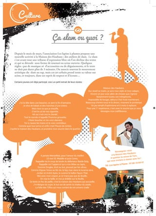 J’ai la tête dans une bassine, ca sent la ﬁn d’semaine,
Je rêve de kebab et des hanches d’une sirène,
Mais tout ce que je chauffe,
C’est le cul de ma cigarette,
Hé oui c’est moi le clandé’,
Tout le monde m’appelle l’homme girouette,
J’étais boucher et me voici slameur,
Toi tu taxais les trains et te voici contrôleur,
Comme quoi tout arrive et enﬁn c’est l’heure de rentrer,
J’quitte la maison des Haubans, et promène mon sourire dans le quartier.
Malak
ocktailn° 77
Culture
Ça slam ou quoi ?
12
Depuis le mois de mars, l’association Les lapins à plumes propose une
nouvelle activité à la Maison des Haubans : des ateliers de slam. Le slam
c’est avant tout une tribune d’expression libre où l’on décline des textes
et qui se déroule sous forme de tournoi ou scène ouverte. Quelques
règles : pas de musique ni d’accessoires ou de déguisements, et le texte
ne doit pas durer plus de 3 minutes. On associe souvent le mouvement
artistique du slam au rap, mais cet art urbain prend toute sa valeur sur
scène, et toujours, dans un esprit de respect et d’écoute…
Certains jeunes ont déjà participé, voici un petit extrait de leurs textes :
Renseignez-vous
à la Maison des Haubans
et guettez la venue de Tom,
qui vous invitera à slamer avec lui !
Tél. Les lapins à Plume : 07 85 16 64 41
A jamais Marseillais, pour l’amour du maillot
23 mai 93, Waddle et puis Canto,
Rappelle-toi le coup de boule du défenseur Basile Boly,
Rappelle-toi l’uppercut qui a mis Milan au tapis,
Domme Drogba, droit au but, poussé par les ultras,
Comme Gignac fonce au Mc do, le big-mac dans la lucarne sera,
Jordan et André Ayew, te cuisine le ballon façon Thaï,
Moi avec mon crayon, je ne trace pas que du Braille,
On vise la faille, et moi je dribble sur la feuille,
Ce texte un feu de paille, c’est la maison des Haubans qui accueille,
J’m’éloigne du sujet, le but est de sentir la chaleur du stade,
La folie des Tiffos qui nous sortent de cet univers crade
Maison des Haubans.
Dur réveil ce matin, je sors mon stylo et mon calepin,
Encore un jour avec plein de choses que j’ignore
Notamment toutes ces métaphores,
Impossible de bouger, dehors il fait froid maintenant,
Beaucoup d’entre nous te le dirons, vivement le printemps
Un jeu rempli d’optimisme et 6 mots à replacer,
Pour une 1re
expérience, c’est avec le sourire que je vous
témoigne mon indifférence.
 