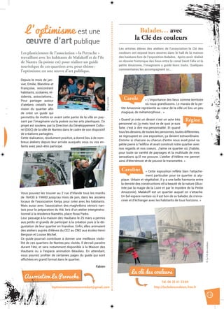 13
Les plasticiennes de l’association « la Perruche »
travaillent avec les habitants de Malakoff et de l’île
de Nantes (la pointe est) pour réaliser un guide
touristique de ces quartiers avec pour thème :
l’optimisme est une œuvre d’art publique.
Balades… avec
la Clé des couleurs
Les artistes élèves des ateliers de l’association la Clé des
couleurs ont exposé leurs œuvres dans le hall de la maison
des haubans lors de l’exposition Balades. Après avoir réalisé
un dossier historique des lieux entre le canal Saint Félix et la
petite Amazonie, l’imaginaire a guidé leurs traits. Quelques
commentaires les accompagnent ici…
loptimismeestuneoeuvredart@gmail.com
Caroline « Cette exposition reflète bien l’attache-
ment particulier pour ce quartier si aty-
pique. Urbain et végétalisé. Il y a une belle harmonie entre
la densité des constructions et la beauté de la nature (illus-
trée par la magie de la Loire et par le mystère de la Petite
Amazonie). Malakoff est un quartier auquel on s’attache.
Un bel espace nantais où il est bon de se balader, de s’enra-
ciner et d’échanger avec les habitants de tous horizons. »
Régine« Quand je crée un dessin c’est un acte très
personnel où j’y mets tout ce de quoi je suis
faite, c’est à dire ma personnalité. Et quand
tous les dessins, de toutes les personnes, toutes différentes,
se regroupent en une exposition, ça devient extraordinaire.
Comme si chacune ou chacun d’entre nous avait posé sa
petite pierre à l’édiﬁce et avait construit notre quartier avec
nos regards et nos coeurs. J’aime ce quartier où j’habite,
pour toute sa variété de paysages et la multitude de mes
sensations qu’il me procure. L’atelier d’Hélène me permet
ainsi d’être témoin et de pouvoir le transmettre. »
« L’importance des lieux comme territoire
où nous grandissons. Le marais de la pe-
tite Amazonie représente au cœur de la ville un lieu un peu
magique, de métamorphose… »
Carole
Tél. 06 35 41 23 69
http://lacledescouleurs.free.fr
La clé des couleurs
L’optimisme est une
œuvre d’art publique
Depuis le mois de jan-
vier, Emilie, Blandine et
Françoise, rencontrent
habitants, scolaires, ré-
sidents, associations…
Pour partager autour
d’ateliers créatifs leur
vision du quartier aﬁn
de créer un guide qui
permettra de mettre en avant cette partie de la ville en pas-
sant par l’imaginaire via la poésie ou les arts plastiques. Ce
projet est soutenu par la Direction du Développement Cultu-
rel (DDC) de la ville de Nantes dans le cadre de son dispositif
de créations partagées.
Cette réalisation, résolument positive, a donné lieu à de nom-
breux ateliers depuis leur arrivée auxquels vous ou vos en-
fants avez peut-être participé.
Vous pouviez les trouver au 2 rue d’Irlande tous les mardis
de 16H30 à 19H00 jusqu’au mois de juin, dans les anciens
locaux de l’association Kenja, pour créer avec les habitants.
Mais aussi avec l’association des maghrébins séniors nan-
tais pour la préparation du thé, lors d’un atelier intergénéra-
tionnel à la résidence Namétis, place Rosa Parks.
Leur passage à la maison des Haubans le 25 mars a permis
aux petits et grands de participer à la création puis à la dé-
gustation de leur quartier en friandise. Enﬁn, elles animaient
des ateliers auprès d’élèves du CE2 au CM2 aux écoles Henri
Bergson et Louise Michel.
Ce guide pourrait contribuer à donner une meilleure visibi-
lité de ces quartiers de Nantes peu visités. Il devrait paraitre
durant l’été, et sera notamment disponible à la Maison des
Haubans ou à l’espace animation Beaulieu. En attendant,
vous pourrez proﬁter de certaines pages du guide qui sont
afﬁchées en grand format dans le quartier.
Fabien
Association La Perruche
©Laperruche
©LaClédescouleurs
 