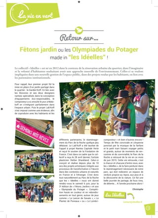 15
Malak
ocktailn° 77
La vie en vert
Fêtons jardin ou les Olympiades du Potager
made in “les Idéelles” !
Le collectif « Idéelles » est né en 2012 dans le contexte de la rénovation urbaine du quartier, dans l’imaginaire
et la volonté d’habitantes souhaitant avoir une approche nouvelle de l’environnement. Celles-ci se veulent
impliquées dans une nouvelle gestion de l’espace public, dans des projets voulus par les habitants, en lien avec
les partenaires institutionnels.
Pour rappel, leur premier projet fût la
mise en place d’un jardin partagé dans
le quartier : le Garden’Koff. En lien avec
les Ekovores et ses deux designers
nantais spécialisés dans la conception
d’équipements éco-responsables, le
composteur a vu ensuite le jour à Mala-
koff en s’intégrant parfaitement dans
l’espace urbain. Puis le projet Lab’Koff
s’est imposé comme une évidence, aﬁn
de coproduire avec les habitants et les
différents partenaires, le réaménage-
ment du Parc de la Roche quelque peu
délaissé. Le Lab’Koff a été lauréat de
l’appel à projet Nantes Capitale Verte
et reçut le soutien de la Fondation de
France. C’est dans ce cadre que le col-
lectif a reçu le 28 avril dernier, l’artiste
plasticien Stefan Shankland. Celui-ci
conçoit et réalise depuis plus de 10
ans des projets artistiques intégrés aux
processus de transformation à l’œuvre
dans des contextes urbains et naturels
en France et à l’étranger. C’est donc
tout naturellement au Parc de la Roche
que les « Idéelles » nous ont donné
rendez-vous le samedi 6 juin, pour la
3e
édition de « Fêtons Jardins » et son
« Olympiade du Potager ». Compéti-
tion haute en couleur et en rebondis-
sements en tout genre, autour de jeux
comme « Le Lancer de Savate », « Le
Planter de Poireaux » ou « Le Lombri-
composteur » et bien d’autres encore !
Temps de fête conviviale et citoyenne
ponctué par la musique de la fanfare
et le petit train faisant voyager petits
et grands, autour de moments de ren-
contres et de convivialité, le Parc de la
Roche a retrouvé de la vie en ce mois
de juin 2015. Cette vie retrouvée, c’est
à chacun et chacune d’entre nous, avec
les « Idéelles », de la faire perdurer dans
le réaménagement nécessaire de notre
parc, qui doit redevenir un espace de
verdure propice au repos, aux jeux et à
la découverte de la nature. Ce fût une
belle journée de partage, de fous rires,
de détente…. A l’année prochaine alors !
Christophe
Retour sur…
contact@ideelles.fr
Les Idéelles
 