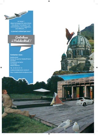 Contactez-nous :
Malakocktail
Équipe de quartier Malakoff/Saint-
Donatien
5 boulevard de Berlin
(1er étage)
44000 NANTES
Tél. 02 40 41 61 10
malakocktail@mairie-nantes.fr
http://malakocktail.wordpress.com/
Un texte ?
(dans la langue de votre choix)
Une photo ? Un dessin ? Un
commentaire, une suggestion,
une réflexion... ?
Le journal n’attend que vous !
Contribuez
à Malakocktail !
 