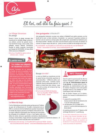 3
Malak
ocktailn° 77
Actu
Et toi, cet été tu fais quoi ?
Le Village Vacances
du péage
Durant 4 jours, le péage sauvage sera
transformé en véritable village vacances !
Les enfants comme les grands trouve-
ront forcément tongs à leurs pieds, entre
grillades, espace détente, animations,
buvette et autres surprises concoctées
par l’équipe de l’ACCOORD. Un beau début
d’été s’annonce à Malakoff !
Du 6 au 10 juillet les après-midi et
certains soirs - Gratuit
Bouge ton été !
Le site du CRAPA se transforme cet été
en grand terrain d’activités sportives et
socioculturelles ! Différents pôles sont
proposés cette année : combats, sports
collectifs, Sports individuels, plein air… Et
même un stand bien être, cuisine, mais
aussi de la zumba, de la danse hip-hop
et un flash dance !
Sur le site du CRAPA de Beaulieu
du 21 au 24 juillet, 10h00-12h30 et
13h30-18h30 - Gratuit
Une guinguette à Malakoff !
Une guinguette itinérante va poser ses valises à Malakoff une petite semaine, sur les
bords de la Loire. La bien nommée « Gravelotte » va parcourir 5 quartiers nantais en
bord de Loire et comme au temps jadis, elle compte bien rassembler les habitants pour
des temps de fête ! Rendez-vous donc sous les fanions autour d’un bal, une fanfare, un
concert, un pique-nique, des jeux ou …juste un verre au soleil sur les berges de la Loire.
La Gravelotte : du 29 juillet au 2 août 2015 sur les bords de Loire de Malakoff -
Gratuit - Association Ici là-haut : asso.icilahaut@gmail.com
Le Rêve du loup
C’est un festival pas comme les autres qui lancera sa 2e
édition
au parc de la Moutonnerie le 18 juillet. L’événement est en
effet co-construit, entre les habitants du quartier, l’association
le monde des barons perchés et la Maison d’Accueil de Jour.
Un esprit collectif et participatif, pour favoriser les rencontres,
les échanges et la solidarité ! Le jour J, tout l’après-midi et en
début de soirée, retrouvez spectacles, animations, déambulations,
musique, marionnettes, magie, lectures et poésie, expositions et marché de créateurs… Et
le soir, place à la scène musicale entre rock et électro !
Festival Le rêve du loup - le 18 juillet 2015 à partir de 13h30 - Gratuit
Parc de la Moutonnerie, Nantes - www.lemondedesbaronsperches.com
Dans le cadre du grand projet de ville, les
travaux d’espaces publics ont démarré
côté rue de Tchécoslovaquie depuis le
4 mai dernier. Le projet prévoit la réor-
ganisation du stationnement ainsi que
la création d’espaces verts et de jardins
partagés entre la Tour Madrid et Tché-
coslovaquie (côté voie ferrée).
Aﬁn de limiter l’impact sur le station-
nement, les travaux se dérouleront en 2
phases :
jusqu’à ﬁn novembre 2015 :
travaux entre le Bd de Sarrebrück et le
1 rue de Tchécoslovaquie
de décembre 2015 à juillet 2016 :
entre le 1 rue de tchécoslovaquie et le
Bd de Berlin
Un parking provisoire de 77 places a été
aménagé derrière le 1 Luxembourg.
Si vous êtes intéressés pour vous inves-
tir autour des futures parcelles de jar-
dins collectifs, vous pouvez contacter
dès à présent l’Equipe de quartier au
02 40 41 61 10. Une rencontre sera orga-
nisée à la rentrée de septembre.
INFO TRAVAUX
Le saviez-vous ?
Des Aides aux départs
en vacances existent !
Souvent l’occasion de se retrouver
en famille, de sortir du quotidien et de
découvrir de nouveaux horizons, les
vacances, c’est important ! Des dispo-
sitifs existent pour vous aider à ﬁnancer
vos vacances mais aussi à les organi-
ser. Selon votre âge ou votre situation,
différents interlocuteurs peuvent vous
aider : la CAF, le Conseil Général, l’ANCV
ou encore l’association Vacances et
Familles spécialisée dans l’accompa-
gnement des familles pour leurs projets
vacances. Alors n’hésitez plus à sortir le
maillot ou les chaussures de rando !
Plus d’infos sur le site
www.objectifvacances.fr
© Association Ici là-haut
 