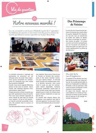 Malak
ocktailn° 77
6
Vie de quartier
Ça y est, un marché va voir le jour à Malakoff, à partir du 17 septembre !
Les habitants du quartier se sont réunis trois fois pour la création du
marché qui débutera courant septembre sur la place Rosa Parks.
La première rencontre a regroupé une
quarantaine de personnes qui ont
échangé autour du projet. Nous appre-
nons qu’une soixantaine de commer-
çants est intéressée pour venir vendre
leurs produits à Malakoff.
Ensuite, nous avons regardé différentes
photos en lien avec le marché : fleurs,
viande, café, vêtement, légumes, fruits,
viennoiseries, objets divers…
Chaque personne a choisi une photo qui,
pour elle, représente le mieux le marché.
Puis nous nous sommes regroupés et
avons décidé de quel type de marché
nous voulions. Ce qui en est ressorti :
un marché convivial, accessible à tous,
avec des produits frais et surtout, un
poissonnier !
Lors de la deuxième réunion, nous étions
une vingtaine. Nous avons choisi le jour
et l’horaire en fonction des commer-
çants et des autres marchés nantais.
Les jours retenus étaient : le mercredi
matin, le jeudi ou le vendredi après-midi.
A la dernière rencontre, nous avons
choisi le jeudi car plus de commer-
çants étaient disponibles. Certaines
personnes préféraient l’après-midi en
raison de leur travail, alors que d’autres
optaient pour le matin, les enfants étant
partis à l’école. Finalement, le matin eut
plus de voix.
Ce marché était attendu depuis très
longtemps, nous espérons que celui-ci
sera très apprécié. Ce sera aussi l’occa-
sion pour les habitants de se rencontrer !
Michelle
Notre nouveau marché !
Des Printemps
de Voisins
Le mois de mai se ponctue par plu-
sieurs Printemps des voisins dans
le quartier Malakoff-Pré Gauchet.
On voit des rues se transformer
en buffet, des tables se déplier,
des plats se partager et surtout…
des voisins se parler ! Un temps
souvent convivial et sympathique,
qui est l’occasion de prendre le
temps de parler aux gens que l’on
croise régulièrement, ou même de
les découvrir !
Du côté de la
rue d’Angleterre
Le samedi 23 mai dernier, une ving-
taine de personnes s’est réunie au-
tour de la nouvelle grande table en
granit sur l’esplanade nouvellement
terminée à côté du gymnase. Cela
a été l’occasion d’inaugurer à notre
manière ce nouvel espace.
Ce repas s’est déroulé dans la
convivialité et on se disait qu’il fau-
drait que l’on fasse ça plus souvent
(de se retrouver et de manger en-
semble à l’extérieur) !
Anne
 