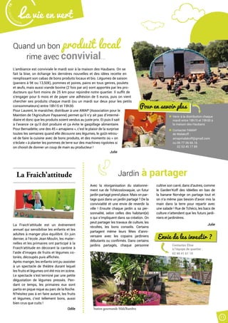 Malak
ocktailn° 78
La vie en vert
11
Quand un bon produit local
rime avec convivial…
L’ambiance est conviviale le mardi soir à la maison des Haubans. On se
fait la bise, on échange les dernières nouvelles et des idées recette en
remplissant son cabas de bons produits locaux et bio. Légumes de saison
(paniers à 9€ ou 13,50€), pommes et poires, pains en tous genres, poulets
et œufs, mais aussi viande bovine (2 fois par an) sont apportés par les pro-
ducteurs qui font moins de 25 km pour rejoindre notre quartier. Il suffit de
s’engager pour 6 mois et de payer une adhésion de 5 euros, puis on vient
chercher ses produits chaque mardi (ou un mardi sur deux pour les petits
consommateurs) entre 18h15 et 19h30.
Pour Laurent, le maraîcher, distribuer à une AMAP (Association pour le
Maintien de l’Agriculture Paysanne) permet qu’il n’y ait pas d’intermé-
diaire et donc que les produits soient vendus au juste prix. Et puis il sait
à l’avance ce qu’il doit produire et ça évite le gaspillage alimentaire.
Pour Bernadette, une des 45 « amapiens », c’est le plaisir de la surprise
toutes les semaines quand elle découvre ses légumes, le goût retrou-
vé de faire la cuisine avec de bons produits, et des moments où « on
s’éclate » à planter les pommes de terre sur des machines rigolotes si
on choisit de donner un coup de main au producteur !
Julie
Avec la réorganisation du stationne-
ment rue de Tchécoslovaquie, un futur
jardin partagé prend place. Mais on par-
tage quoi dans un jardin partagé ? De la
convivialité et une envie de reverdir la
ville ! Ensuite chaque jardin a sa per-
sonnalité, selon celles des habitant(e)
s qui s’impliquent dans sa création. On
peut partager les travaux de culture, les
récoltes, les bons conseils. Certains
partagent même leurs fêtes d’anni-
versaire avec les copains jardiniers
débutants ou confirmés. Dans certains
jardins partagés, chaque personne
cultive son carré, dans d’autres, comme
le Garden’Koff des Idéelles en bas de
la banane Norvège on partage tout et
on n’a même pas besoin d’avoir mis la
main dans la terre pour repartir avec
une salade ! Rue de Tchéco, les bacs de
culture n’attendent que les futurs jardi-
niers et jardinières.
Julie
La Fraich’attitude
La Fraich’attitude est un événement
annuel qui sensibilise les enfants et les
adultes à manger plus équilibré. En juin
dernier, à l’école Jean Moulin, les mater-
nelles et les primaires ont participé à la
Fraich’attitude en décorant la cantine à
l’aide d’images de fruits et légumes co-
loriés, découpés puis affichés.
Après manger, les enfants ont pu assister
à un spectacle de théâtre durant lequel
les fruits et légumes ont été mis en scène.
Le spectacle s’est terminé par une petite
dégustation de légumes pressés. Pen-
dant ce temps, les primaires eux sont
partis en pique nique au parc de la Roche.
N’hésitez pas à en faire autant, les fruits
et légumes, c’est tellement bons, aussi
bien crus que cuits !
Odile
Jardin à partager
Pour en savoir plus
Venir à la distribution chaque
mardi entre 18h15 et 19h30 à
la maison des Haubans
Contacter l’AMAP
de Malakoff :
amapmalakoff@gmail.com
ou 06 77 06 66 16
02 53 45 17 89
Envie de les investir ?
Contactez Élise
à l’équipe de quartier :
02 40 41 61 10
Station gourmande Mala’lhambra
 