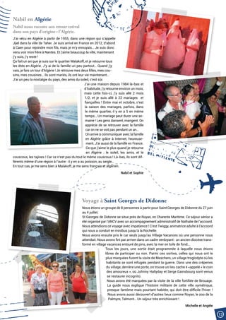 13
Nabil en Algérie
Nabil nous raconte son retour estival
dans son pays d’origine : l’Algérie.
J’ai vécu en Algérie à partir de 1955, dans une région qui s’appelle
Jijel dans la ville de Taher. Je suis arrivé en France en 2012, d’abord
à Caen pour rejoindre mon fils, mais je m’y ennuyais… Je suis donc
venu voir mon frère à Nantes. Et j’aime beaucoup la ville, maintenant
j’y suis, j’y reste !
Ça fait un an que je suis sur le quartier Malakoff, et je retourne tous
les étés en Algérie. J’y ai de la famille un peu partout… Quand j’y
vais, je fais un tour d’Algérie ! Je retrouve mes deux filles, mes cou-
sins, mes cousines… Ils sont mariés, ils ont leur vie maintenant…
J’ai un peu la nostalgie du pays, des amis du soleil, c’est sûr.
J’ai une maison depuis 1984 là-bas et
d’habitude, j’y retourne environ un mois,
mais cette fois-ci, j’y suis allé 2 mois
1/2, et je suis allé à 22 mariages  et
fiançailles ! Entre mai et octobre, c’est
la saison des mariages, parfois, dans
le même quartier, il y en a 5 en même
temps… Un mariage peut durer une se-
maine ! Les gens dansent, mangent. On
apprécie de se retrouver avec la famille
car on ne se voit pas pendant un an…
On arrive à communiquer avec la famille
en Algérie grâce à Internet, heureuse-
ment. J’ai aussi de la famille en France.
Ce que j’aime le plus quand je retourne
en Algérie  : le soleil, les amis, et le
couscous, les tajines ! Car ce n’est pas du tout le même couscous ! Là-bas, ils sont dif-
férents même d’une région à l’autre : il y en a au poisson, au seigle…
En tout cas, je me sens bien à Malakoff, je me sens français et algérien.
Nabil et Sophie
Voyage à Saint Georges de Didonne
Nous étions un groupe de 8 personnes à partir pour Saint Georges de Didonne du 27 juin
au 4 juillet.
St Georges de Didonne se situe près de Royan, en Charente Maritime. Ce séjour sénior a
été organisé par l’ANCV avec un accompagnement administratif de Nathalie de l’accoord.
Nous attendions ce voyage avec impatience ! C’est Twiggy, animatrice adulte à l’accoord
qui nous a conduit en minibus jusqu’à la Rochelle.
Nous avons ensuite pris le car seuls jusqu’au Village Vacances où une personne nous
attendait. Nous avons fini par arriver dans un cadre verdoyant : un ancien diocèse trans-
formé en village vacances entouré de pins, avec la mer en toile de fond…
Tous les jours, une sortie était programmée à laquelle nous étions
libres de participer ou non. Parmi ces sorties, celles qui nous ont le
plus marquées furent la visite de Meschers, un village troglodyte où les
habitants se sont réfugiés pendant la guerre. Dans une des crêperies
du village, derrière une porte, on trouve un lieu cache é «appelé « le coin
des amoureux », où Johnny Hallyday et Serge Gainsbourg sont venus
se restaurer incognito.
Nous avons été marquées par la visite de la ville fortifiée de Brouage.
La guide nous explique l’histoire militaire de cette ville symétrique,
presque fantôme mais pourtant habitée, qui doit être difficile l’hiver !
Nous avons aussi découvert d’autres lieux comme Royan, le zoo de la
Palmyre, Talmont… Un séjour très enrichissant !
Michelle et Angèle
 