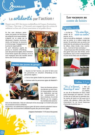 Malak
ocktailn° 78
14
Jeunesse
Les vacances au
centre de loisirs
« J’ai fait du
canoë, de la
piscine, de la
voile, on est allé au skatepark… Le dernier
jour au centre, on a même mangé des
pizzas ! On aime bien venir au centre, moi
j’aime bien les animateurs et les activités.
Au début, j’étais timide, mais mainte-
nant… c’est moi le futur animateur !
Je pense que pour être animateur, il faut
être gentil mais avoir des limites, aimer
la politesse, avoir un bon comportement
et avoir envie d’être avec les enfants »
« Moi j’ai
adoré aller
au cinéma,
au zoo de la Boissière du Doré, c’était
juste dommage qu’il pleuvait ! Cet été,
j’ai fais de la voile pour la première fois.
Au centre de loisirs on fait aussi de la
cuisine, des gâteaux, même des films
d’animation! Ici, j’ai trouvé beaucoup
d’amis dès le premier jour… »
La solidarité par l’action !
Depuis mars 2015 des jeunes malakoffiens de l’espace d’animation
11/15ans « Non stop » à l’Accoord, sont engagés dans des actions de
solidarité en lien avec d’autre association et un public divers.
En lien avec plusieurs parte-
naires, les jeunes ont fait preuve
de solidarité et de responsabilité.
L’objectif de ce projet est la
découverte d’autres environne-
ments, de favoriser la rencontre
et d’encourager l’engagement et
la prise de responsabilité.
Ils sont intervenus auprès de
jeunes en situation d’handicap,
avec des personnes âgées, dans l’entretien
d’une ferme auprès des animaux, et ils se
sont impliqués dans des récoltes alimen-
taires avec le secours populaire.
Dans ces diverses actions
ces derniers se sont mon-
tré responsables, tant par
leur implication, que par
leur comportement et
leurs initiatives. Ils ont été
félicités par les usagers,
les membres des associa-
tions et les bénévoles. Cela est valorisant et les encourage à s’investir plus pour
les prochaines actions solidaires.
Aujourd’hui, ces adolescents toujours plein de bonne volonté souhaitent interve-
nir dans leur environnement à Malakoff auprès des personnes âgées.
L’espace d’animation 11/15 ans et les jeunes
« Quand j’ai fait l’action, j’ai aimé le faire avec
les personnes en situation d’handicap et les
personnes âgées »
« C’est un bon geste d’aider les personnes âgées »
« J’aimerai aider les personnes âgées de Malakoff »
Paroles des jeunes du groupe
Ce projet est ouvert aux jeunes
de 11/15ans, pour avoir plus de
renseignement l’espace d’anima-
tion 11/15ans vous accueille tous
les premiers vendredis du mois
de 17h à 18h30.
“On aime bien
venir au centre”
“Ici, j ’ai trouvé
beaucoup d ’amis”
Valentin, 12 ans
Lolita, 9,5 ans
 
