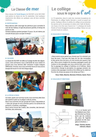 15
Le collège
sous le signe de l ’art
Le 19 septembre, dans le cadre des Journées Européenne du
Patrimoine, le collège Sophie Germain a ouvert en grand ses
portes. Quelques élèves et adultes du collège ont pu présenter
les œuvres qu’ils ont pensées et créées avec l’aide de Muséo-
mix Ouest, et en lien avec l’oeuvre du 1 % artistique de Carole
Rivalin et Franck Bragigand exposée au collège. Retour sur une
semaine haute en couleurs.
COULEURS ET PAYSAGES
« Nous avons avons pensé aux choses que l’on aimerait voir
tous les jours. C’est pas très beau de voir des immeubles
et des grues tous les jours, et s’est encore pire quand il fait
gris. Nous avons imaginé de nouveaux paysages à partir de
couleurs et de paysages que nous aimons bien, pour modi-
fier le paysage du collège à l’extérieur et à l’intérieur. Notre
intervention change la perception du paysage existant, les
couleurs des paysages inventés et les reflets qu’ils créent en
fonction du temps qui passe et du temps qu’il fait.»
Rose, Pablo, Maxime, Monsieur N’Dome, Sarah, Pierre
COULEURS ET ÉMOTIONS
«  Il y a un bouton qu’il
faut déplacer pour chan-
gerd’émotionsurl’écran,
parce que les couleurs
des jours de l’agenda
perpétuel ont été chan-
gées en émotions. »
Diego, Thomas, Kendra,
Clément, Albane
La Classe de mer
Deux classes de l’école Bergson de CE2/CM1 et de CM1/CM2
sont parties en classe de mer fin septembre. Voici quelques
impressions des élèves sur quelques unes de leurs activités
maritimes...
SORTIE BATEAU
Nous devions aller interroger les pêcheurs pour connaître le
nom de leur bateau, le type de poissons péchés, le temps de
sortie en mer.
Certains bateaux partent pendant 15 jours. Ils ont même une
console de jeux pour occuper le temps !
L’ALGUIER
La classe de CE2/CM1 est allée sur la plage récolter des algues.
Laura, notre animatrice nous a demandé de nous mettre en
groupe puis nous devions aller ramasser 4 types d’algues
différentes. Ensuite, nous nous sommes réunis et nous avons
essayé de trouver le nom de chaque algue.
LA PÊCHE À PIEDS
Ce matin, après une nuit trop courte, nous sommes allés faire
de la pêche à pied sur la plage à côté du centre.
Nous nous sommes mis par groupe de 4 avec 2 épuisettes et
1 seau par groupe et nous sommes partis à la recherche de
poissons, crustacés, coquillages.
Nous avons trouvé des crabes, des crevettes, des bernard-
lermittes, des anémones…
 