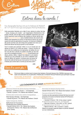 Malak
ocktailn° 78
16
C ulture
LES ÉVÉNEMENTS À VENIR AUTOUR DU PROJET
Entrez dans le cercle !
Une chorégraphie hip hop créée par les habitants de Malakoff
de 7 à 77 ans ?! C’est ce que nous propose Pick Up Production.
Cette association Nantaise, qui a déjà 16 ans, valorise la culture hip hop
– danse, musique, arts visuels – par l’organisation d’évènements et de
projets culturels. Elle est déjà connue à Malakoff, notamment pour avoir
investi quasiment toute la Maison des Haubans en février dernier pen-
dant le festival HIP OPsession avec un battle de danse, des concerts, des
ateliers, des expositions et surtout un bal funk qui avait eu du succès
auprès de toutes les générations du quartier. Ils reviennent à Malakoff
dès janvier prochain avec des temps forts pendant huit mois sur le
thème des danses hip hop (au pluriel !) et du funkstyle.
Tout le monde peut participer même si on ne connait pas ces
danses et même si on n’aime pas danse  ! Chacun trouvera sa
place entre les conférences, les spectacles, les battles, les sor-
ties vers des lieux culturels, les ateliers encadrés par des dan-
seurs de la compagnie rennaise Engrenage, la participation aux
décors, photos, vidéos. L’objectif est d’aboutir à une création
collective qui sera présentée en juin 2016 à Malakoff mais
aussi en dehors du quartier. L’occasion pour les jeunes de
donner les codes du hip hop aux moins jeunes ? En tous cas,
n’hésitez pas à entrer dans ce cercle qui sera très ouvert !
Julie
Pick Up est déjà en contact avec la maison des Haubans, l’Accoord, Danse et Vie, l’ORPAN, mais que vous
soyez une association ou un particulier, n’hésitez pas à contacter Pick Up Production pour participer au projet.
Pierrick Vially : 02 40 35 28 44 - pierrick.pickupprod@gmail.com
http://www.pickup-prod.com/ - http://www.compagnieengrenage.fr/
Photos©DavidGallard
Envie d’en savoir plus ?
Découvrez l’histoire des danses hip hop et funkstyles
Spectacle - conférence «Ecoute…» - Cie Engrenage
Samedi 13 janvier / 17h / Maison des Haubans / Gratuit
Pénétrez dans l’univers de la création chorégraphique
Show hip hop «Strange» - Cie Engrenage
Samedi 20 janvier / 17h / Maison des Haubans / Gratuit
Captez l’énergie des «Battles»
Battle Knock Out Tournament
(Qualification pour le Battle OPsession)
Samedi 6 février 2016 / 14h / Maison des Haubans
et Dimanche 7 février / 14h / Maison des Confluences
(Clos-Toreau)
Rencontrez les danseurs hip hop nantais
Samedi 20 février 2016 / 16h / Maison des Haubans / Gratuit
Parcourez le festival HIP OPsession
3 sorties vers des spectacles de danse hip hop vous sont
proposés à l’occasion du festival nantais HIP OPsession :
 Battle OPsession
Vendredi 12 février / 19h / le lieu unique / gratuit
 Spectacle de danse Seul à sol - Cie Engrenage
Mercredi 19 février / 15h et 20h / Le TNT / gratuit
 Spectacle de danse The Roots - Cie Accrorap
Mardi 23 février / 19h / Le Grand T / gratuit
Départs en groupes organisés depuis le quartier Malakoff
sur ces 3 événements.
 