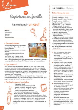 Malak
ocktailn° 78
18
Loisirs
Expérience en famille
Faire rebondir un œuf
Matériel :
• 2 œufs crus
• 2 verres
• de l’eau
• du vinaigre blanc
La manipulation
Mettre un œuf dans un verre de vinaigre
pendant plusieurs heures (toute une
nuit par exemple).
Mettre l’autre œuf dans une verre d’eau.
Observer.
Rincer ensuite l’œuf qui était dans le
vinaigre.
Vous pouvez alors le laisser tomber
d’une vingtaine de centimètres sur la
table : l’oeuf rebondit. Alors que l’oeuf, ayant encore sa coquille, non, il se casse.
Puis couper délicatement l’oeuf afin d’observer la peau qui entoure le blanc...
Que voit-on ?
Nous pouvons observer l’apparition de bulles sur l’œuf dans le verre où il y
a présence de vinaigre. Nous constatons aussi, dans ce même verre, que les
pigments, qui colorent la coquille de l’œuf, restent collés sur l’œuf. En effet, les
pigments ne sont pas dissous par le vinaigre. Mais, lorsque qu’on le passe sous
l’eau en frottant ça part facilement. Nous pouvons également remarquer, que la
coquille de l’œuf s’est dissoute.
Alors que dans celui où il y a de l’eau, rien n’apparaît, l’œuf a toujours sa
coquille. Heureusement, car si la coquille de l’œuf se dissolvait dans l’eau, nous
ne pourrions pas faire d’œuf à la coque, ou d’œuf dur !
Explications pour les adultes
De manière simple
La coquille de l’oeuf est composée de
calcaire (carbonate de calcium CaCO3).
Ce dernier va réagir avec l’acide acétique
(CH3COOH) contenu dans le vinaigre.
Les petites bulles qui apparaissent sont des
bulles de dioxyde de carbone. Il se forme égale-
ment de de l’eau et de l’acétate de calcium. En faisant réagir
la coquille de l’oeuf avec le vinaigre, nous faisons une réaction
chimique. La coquille de l’oeuf est donc un des réactifs, elle
disparait peu a peu. Il ne reste donc que la pellicule interne
qui est molle, c’est ce qui va permettre a l’oeuf «déshabillé» de
rebondir.
La recette de Christine
Pain d’épice aux noix
Temps de préparation : 40 min
Temps de repos de la pâte : 1 semaine
Temps de cuisson : 20 à 25 min
Ingrédients pour 30 parts environ :
• 450 g de miel / • 125 g de beurre
• 375 g de farine de blé complète
• 1 cuillère à café de girofle en poudre,
piment de Jamaïque en poudre, carda-
mone en poudre, cannelle en poudre
• 2 œufs + 1 œuf pour dorer
• le zeste râpé d’un citron et d’une
orange non traités
• 125 g de cerneaux de noix concassés
• 1 cuillère à café de carbonate d’ammo-
nium, de bicarbonate de potassium
(en pharmacie ou magasin spécialisé)
• 2 cuillères à soupe d’eau ou d’eau de rose
• 1 pincée de sel
• un peu de beurre et de farine pour la
plaque du four
Dans une casserole, faites fondre
miel et beurre en mélangeant
sans bouillir.
Dans un saladier, mélangez farine,
toutes les épices, sel puis ajoutez le
miel et le beurre.
Incorporez 2 œufs entiers avec les
zestes de citron et d’orange ainsi que
les cerneaux de noix concassés.
Versez le carbonate d’ammonium et
le bicarbonate de potassium dans 2
bols différents, ajoutez dans chaque
bol 1 cuillère à soupe d’eau ou d’eau
de rose et remuez.
Ajoutez le contenu des 2 bols dans le
saladier, bien travailler pour obtenir
un mélange lisse
Couvrez le saladier avec un torchon et
laissez reposer au moins une semaine
Préchauffez le four à 160-170°.
Cassez l’œuf restant ne garder que la
1/2 du blanc et battez-le.
Beurrez et farinez votre plaque de four.
Versez la pâte avec les mains en
formant un rectangle régulier
d’1,5 cm d’épaisseur.
Badigeonnez la surface avec
l’oeuf battu
Décorez de cerneaux de noix
Enfournez 20 à 25 min, le pain d’épice
doit être à peine doré et rester souple.
Laissez refroidir, couvrir d’un torchon
et dégustez !
 