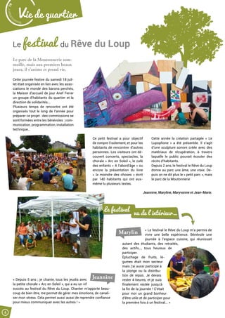 Malak
ocktailn° 78
4
Vie de quartier
Le festival du Rêve du Loup
Le parc de la Moutonnerie som-
meille, mais aux premiers beaux
jours, il s’anime et prend vie.
Cette journée festive du samedi 18 juil-
let était organisée en lien avec les asso-
ciations le monde des barons perchés,
la Maison d’accueil de jour Anef Ferrer
un groupe d’habitants du quartier et la
direction de solidarités...
Plusieurs temps de rencontre ont été
organisés tout le long de l’année pour
préparer ce projet : des commissions se
sont formées entre les bénévoles : com-
munication, programmation, installation
technique…
Ce petit festival a pour objectif
de rompre l’isolement, et pour les
habitants de rencontrer d’autres
personnes. Les visiteurs ont dé-
couvert concerts, spectacles, la
chorale « Arc en Soleil », le café
des enfants « A l’abord’âge » ou
encore la présentation du livre
«  la moindre des choses  » écrit
par 140 habitants qui ont eux-
même lu plusieurs textes.
Cette année la création partagée «  Le
Lupophone  » a été présentée. Il s’agit
d’une sculpture sonore créée avec des
matériaux de récupération, à travers
laquelle le public pouvait écouter des
récits d’habitants.
Depuis 2 ans, le festival le Rêve du Loup
donne au parc une âme, une vraie. De-
puis on ne dit plus le « petit parc », mais
le parc de la Moutonnerie
Jeannine, Maryline, Maryvonne et Jean-Marie.
« Le festival le Rêve du Loup m’a permis de
vivre une belle expérience. Bénévole une
journée à l’espace cuisine, qui réunissait
autant des étudiants, des retraités,
des actifs…, tous heureux de
participer.
Épluchage de fruits, lé-
gumes était mon secteur
mais j’ai aussi participé à
la plonge ou la distribu-
tion de repas. Je devais
rester 4 heures, et je suis
finalement restée jusqu’à
la fin de la journée ! C’était
pour moi un grand bonheur
d’être utile et de participer pour
la première fois à un festival... »
Le festival
vu de l’intérieur…
Marylin
« Depuis 5 ans ; je chante, tous les jeudis avec
la petite chorale « Arc en Soleil », qui a eu un vif
succès au festival du Rêve du Loup. Chanter m’apporte beau-
coup de bien être, me permet de gérer mes émotions, de canali-
ser mon stress. Cela permet aussi aussi de reprendre confiance
pour mieux communiquer avec les autres ! »
Jeannine
 