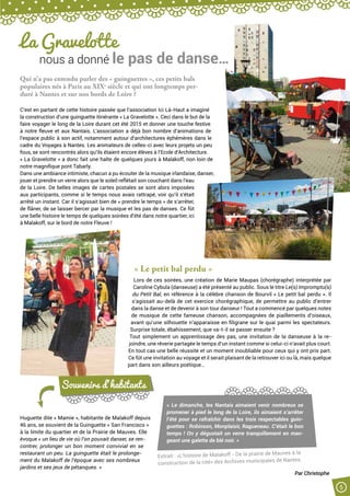 5
La Gravelotte
nous a donné le pas de danse…
Qui n’a pas entendu parler des « guinguettes », ces petits bals
populaires nés à Paris au XIXe
siècle et qui ont longtemps per-
duré à Nantes et sur nos bords de Loire ?
C’est en partant de cette histoire passée que l’association Ici Là-Haut a imaginé
la construction d’une guinguette itinérante « La Gravelotte ». Ceci dans le but de la
faire voyager le long de la Loire durant cet été 2015 et donner une touche festive
à notre fleuve et aux Nantais. L’association a déjà bon nombre d’animations de
l’espace public à son actif, notamment autour d’architectures éphémères dans le
cadre du Voyages à Nantes. Les animateurs de celles-ci avec leurs projets un peu
fous, se sont rencontrés alors qu’ils étaient encore élèves à l’Ecole d’Architecture.
« La Gravelotte » a donc fait une halte de quelques jours à Malakoff, non loin de
notre magnifique pont Tabarly.
Dans une ambiance intimiste, chacun a pu écouter de la musique irlandaise, danser,
jouer et prendre un verre alors que le soleil reflétait son couchant dans l’eau
de la Loire. De belles images de cartes postales se sont alors imposées
aux participants, comme si le temps nous avais rattrapé, voir qu’il s’était
arrêté un instant. Car il s’agissait bien de « prendre le temps » de s’arrêter,
de flâner, de se laisser bercer par la musique et les pas de danses. Ce fût
une belle histoire le temps de quelques soirées d’été dans notre quartier, ici
à Malakoff, sur le bord de notre Fleuve !
« Le petit bal perdu »
Lors de ces soirées, une création de Marie Maupas (chorégraphe) interprétée par
Caroline Cybula (danseuse) a été présenté au public. Sous le titre Le(s) Impromptu(s)
du Petit Bal, en référence à la célèbre chanson de Bourvil « Le petit bal perdu ». Il
s’agissait au-delà de cet exercice chorégraphique, de permettre au public d’entrer
dans la danse et de devenir à son tour danseur ! Tout a commencé par quelques notes
de musique de cette fameuse chanson, accompagnées de piaillements d’oiseaux,
avant qu’une silhouette n’apparaisse en filigrane sur le quai parmi les spectateurs.
Surprise totale, ébahissement, que va-t-il se passer ensuite ?
Tout simplement un apprentissage des pas, une invitation de la danseuse à la re-
joindre, une rêverie partagée le temps d’un instant comme si celui-ci n’avait plus court.
En tout cas une belle réussite et un moment inoubliable pour ceux qui y ont pris part.
Ce fût une invitation au voyage et il serait plaisant de la retrouver ici ou là, mais quelque
part dans son ailleurs poétique…
Huguette dite « Mamie », habitante de Malakoff depuis
46 ans, se souvient de la Guinguette « San Francisco »
à la limite du quartier et de la Prairie de Mauves. Elle
évoque « un lieu de vie où l’on pouvait danser, se ren-
contrer, prolonger un bon moment convivial en se
restaurant un peu. La guinguette était le prolonge-
ment du Malakoff de l’époque avec ses nombreux
jardins et ses jeux de pétanques. »
Souvenirs d’habitants
« Le dimanche, les Nantais aimaient venir nombreux se
promener à pied le long de la Loire, ils aimaient s’arrêter
l’été pour se rafraîchir dans les trois respectables guin-
guettes : Robinson, Monplaisir, Ragueneau. C’était le bon
temps ! On y dégustait un verre tranquillement en man-
geant une galette de blé noir. »
Extrait : «L’histoire de Malakoff - De la prairie de Mauves à la
construction de la cité» des Archives municipales de Nantes.
Par Christophe
 