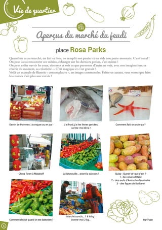Malak
ocktailn° 78
6
Vie de quartier
Aperçus du marché du jeudi
place Rosa Parks
Quand on va au marché, on fait sa liste, on remplit son panier et on vide son porte-monnaie. C’est banal !
On peut aussi rencontrer ses voisins, échanger sur les derniers potins, c’est mieux !
On peut enfin ouvrir les yeux, observer et voir ce que personne d’autre ne voit, avec son imagination, sa
rêverie du moment, sa créativité… C’est magique et c’est gratuit !
Voilà un exemple de flânerie « contemplative », en images commentées. Faites-en autant, vous verrez que faire
les courses n’est plus une corvée !
Destin de Pommes : à croquer ou en jus !
China Town à Malakoff
Comment choisir quand on est daltonien ?
La ratatouille… avant la cuisson !
Marché conclu… 1 € le kg !
Donne-moi 2 kg…
Quizz : Quest-ce-que c’est ?
1- des olives d’Italie
2 - des œufs d’Autruche d’Australie
3 - des figues de Barbarie
J’ai froid, j’ai les lèvres gercées,
sortez-moi de là !
Comment fait-on cuire ça ?
Par Yvon
 
