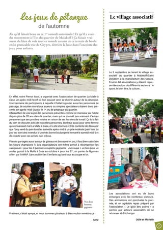 7
Les jeux de pétanque
de l’automne
Ah qu’il faisait beau en ce 1er
samedi automnale ! Et qu’il y avait
du mouvement à l’Est du quartier de Malakoff ! Ça faisait vrai-
ment du bien de voir tout ce monde autour de ce terrain de boule
enfin praticable rue de Chypre, derrière la haie dans l’enceinte des
jeux pour enfants.
En effet, notre Pierrot local, a organisé avec l’association de quartier La Malle à
Case, un après-midi festif où l’on pouvait venir se divertir autour de la pétanque.
Une trentaine de participants à laquelle il fallait rajouter aussi les personnes de
passage, de soutien moral aux joueurs ou simples spectateurs étaient donc pré-
sents cet après-midi là pour le 1er
jeu de pétanque du quartier.
Il faisait bon de voir la joie des personnes présentes, comme ce monsieur qui habite
depuis plus de 20 ans dans le quartier, mais qui ne connaît pas vraiment d’autres
personnes que ses proches voisins en raison de ses horaires de travail. Ça lui a fait
du bien de discuter avec de nouvelles personnes. Bonheur aussi pour cette femme
qui connaissait mal La Malle à Case, et a été étonnée et très contente de découvrir
que l’on y vend du pain tous les samedis après-midi à un prix modeste (pain frais du
jour qui sont des invendus d’une très bonne boulangerie fermant le samedi midi !) et
de repartir avec ces achats non prévus.
Plaisirs partagés aussi autour de gâteaux et boissons (et oui, il faut bien satisfaire
les futurs champions !). Les organisateurs ont même pensé à récompenser les
vainqueurs : pour les 3 premiers couplets gagnants : une coupe + un bon pour un
atelier gratuit à la Malle à Case en octobre + pour les 1ers
, un panier de légumes
offert par l’AMAP. Sans oublier les 5 enfants qui ont tous eu coupe et lot.
Le village associatif
Le 5 septembre se tenait le village as-
sociatif du quartier à Malakoff/Saint
Donatien à la manufacture des tabacs.
Environ 60 associations y étaient repré-
sentées autour de différents secteurs : le
sport, le bien être, la culture…
Les associations ont eu de bons
échanges avec les nombreux visiteurs.
Des animations ont ponctuées la jour-
née, et un agréable repas préparé par
l’association « Le goût des autres » a
permis aux acteurs associatifs de se
retrouver et d’échanger.
Odile et Michelle
Vraiment, c’était sympa, et nous sommes plusieurs à bien vouloir remettre ça !
Anne
Nos deux
heureux
gagnants
 