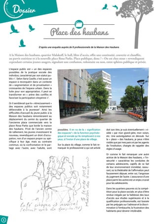 Malak
ocktailn° 78
Dossier
8
Place des haubans
D’après une enquête auprès de 8 professionnels de la Maison des Haubans
A la Maison des haubans, quartier Malakoff, le hall, libre d’accès, offre une continuité, couverte et chauffée,
au parvis extérieur et à la nouvelle place Rosa Parks. Place publique, donc ? « On est chez nous » revendiquent
cependant certains jeunes usagers, signalant une confusion, volontaire ou non, entre sphères publique et privée.
L’espace public est « un des espaces
possibles de la pratique sociale des
individus, caractérisé par son statut pu-
blic »1
. Selon Ilaria Casillo, c’est aussi un
espace à reconquérir dans un contexte
de « segmentation et de privatisation »
croissantes de l’espace urbain. Dans la
lutte pour son appropriation, il peut se
transformer en « arène des conflits et
favoriser la participation citoyenne »2
.
Or il semblerait que le « rétrecissement »
des espaces publics soit notamment
défavorable à la jeunesse3
. Ainsi les
difficultés d’accueil du jeune public à la
Maison des haubans remonteraient au
déplacement du centre du quartier de
l’ancienne place commerciale vers la
place Rosa Parks que borde la maison
des haubans. Privé de l’ancien centre
de ralliement, les jeunes investissent le
nouveau, revendiquant un droit d’occu-
pation, non d’un espace propre ou spé-
cifique à leur âge, mais au contraire
commun, où la confrontation et le par-
tage avec l’autre, avec l’adulte, sont
possibles. Il en va de la « signification
des espaces4 
» de la fonction psycholo-
gique et sociale qu’ils remplissent à nos
yeux, à l’instar d’une place de village.
Sur la place du village, comme le fait re-
marquer le professionnel à qui cet article
doit son titre, je suis éventuellement « vi-
sible » par mon grand-père, mon voisin,
etc. Une autorégulation en découle. Sur
la « place » des haubans, je peux n’être
visible que par mes pairs et par les agents
de l’institution, chargés de rappeler des
règles d’usage.
Or comme le fait remarquer une autre
actrice de la Maison des haubans, « l’in-
sécurité  » caractérise les conduites de
certains adolescents, captifs de ce fait
de leur environnement immédiat, rassu-
rant, où la théâtralité de l’affirmation peut
faussement déjouer, entre soi, l’angoisse
du jugement de l’autre. L’assurance d’une
place parmi les autres est un enjeu crucial
pour les adolescents.
Dans les quartiers pauvres où la compé-
tition pour la place sociale, en plus d’être
rendue inégale par la faiblesse des taux
d’accès aux études supérieures et à la
qualification professionnelle, est biaisée
par les préjugés sur l’adresse et la discri-
mination à l’embauche, la frustration des
habitants peut devenir intolérable.
 