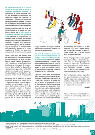 9
Le modèle économique de la réussite
sociale, de surcroît, plaide en faveur de
conduites égocentrées offensives, la
compétition, le succès individuel, tan-
dis que le modèle éducatif réclame des
savoir-être citoyens, des capacités à la
coopération. Ce double discours n’aide
certainement pas la jeunesse à structu-
rer sa place dans le monde environnant,
pas plus d’ailleurs qu’il n’aide les adultes.
Quand je rencontre en mai 2015 des
professionnels de la maison des hau-
bans, je réalise que ce lieu d’accueil et
d’animation est avant tout un lieu de
travail, bénévole ou professionnel, tra-
vail sans lequel la maison des haubans
ne serait qu’un bâtiment vide de « signi-
fications ». Ce travail, fondé sur la rela-
tion à l’autre, relève d’une co-construc-
tion, parfois difficile. Ce sont les usages
de la Maison des haubans qui en venant
empêcher ou faciliter ses actions en
redessinent le fonctionnement, le projet.
Ainsi, 4 mois après une première série
de rencontres, on m’apprend quelques
nouveautés lourdes de sens. Pour sou-
lager le travail d’accueil de sa dimen-
sion « policière », un professionnel de
la sécurité a été engagé. Il est ques-
tion de doter le hall d’un dispositif de
vidéoprotection permettant d’identifier
objectivement les éventuels fauteurs de
troubles. La configuration du hall va être
repensée dans le sens de deux objectifs.
Le premier est de supprimer le couloir
jouxtant la façade vitrée, espace dont la
« signification » pour ceux qui s’y ras-
semblent est sans rapport avec la vo-
cation du lieu. Le second est de rendre
plus visibles les activités se déroulant
dans les espaces annexes. La respon-
sable de l’équipement observe aussi que
l’animation grand public du hall, telles
les séances de slam avec les Lapins à
plumes, est de nature à dissuader des
usages inadaptés de l’espace partagé;
elle rend plus manifeste la vocation par-
ticipative et plurielle du lieu.
Car pour de nombreux jeunes usa-
gers, la Maison des haubans reste « le
centre », à savoir un centre socio-cultu-
rel pour les jeunes. La maison des hau-
bans héberge en effet l’Accoord, orga-
nisme parapublic en charge de l’offre de
loisirs aux nantais, notamment pour les
jeunes. Or entre offre de loisirs et offre
de développement culturel et citoyen, le
delta peut paraître irréductible.
Il y aurait d’abord dans la consomma-
tion d’activités gratuites un effet pervers
entraînant l’usager dans une posture de
« client roi  ». Une offre de loisirs flat-
tant le besoin de sensations fortes et
de divertissement facile pourrait éga-
lement entraîner une surenchère de la
demande, sans réaliser d’objectifs édu-
catifs. La pacification par la satisfaction
des besoins d’exutoire n’est qu’un per-
nicieux palliatif. A malin, malin et demi,
pour certains jeunes, l’argent public
investi dans « le centre » devient l’objet
d’un chantage à la violence. « Ah, t’as
peur, hein ? t’as peur ! On peut deman-
der 2000 euros si on veut, on les aura.
Tout le monde a peur ! » déclare ainsi un
jeune à un agent d’accueil.
Plaider l’engagement dans des projets
ou simplement dans des activités régu-
lières reste une vraie gageure pour les
animateurs de l’accoord. Mais comme le
remarque l’un d’eux, la Maison des hau-
bans, vue comme « le centre », « centra-
lise » en effet et par là-même rend pos-
sible une médiation vers l’autre.
Cette centralisation n’épuise cependant
pas la question du sens, voire de la phi-
losophie des diverses actions. Comme le
sens, l’identité se construit dans le conflit,
ce qui promet de nombreux débats à venir
lors des conseils de maisons.
Armelle
A lire aussi dans le journal Le Magdeleine,
« Maisons de quartier, de quoi êtes-vous
le nom ? »
1 Lévy J., Lussault M., 2003, Dictionnaire de la géographie et de l’espace des sociétés, pp. 333-340
2 Ilaria CASILLO, « Espace public »,  Dictionnaire critique et interdisciplinaire de la participation, Paris, GIS Démocratie et Participation, 2013
3 Olivier DAVID, Président de la Fédération Nationale des Francas, Maître de Conférences en Géographie, « La place des jeunes dans l’espace public : comment vivre
ensemble ? »
4 Michel Lussault, De la lutte des classes à la lutte des places, Paris, Grasset (Mondes vécus), 2009, 221 pages
 