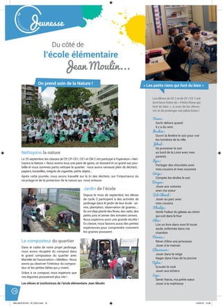 Malak
ocktailn° 78
16
Jeunesse
Du côté de
l’école élémentaire
Jean Moulin...
Nettoyons la nature
Le 25 septembre, les classes de CP, CP-CE1, CE1 et CM 2 ont participé à l’opération « Net-
toyons la Nature ». Nous avions tous une paire de gants, un dossard et un grand sac pou-
belle et nous sommes partis nettoyer le quartier : nous avons ramassé plein de déchets :
papiers, bouteilles, mégots de cigarette, petits objets...
Après cette journée, nous avons travaillé sur le tri des déchets, sur l’importance du
recyclage et de la protection de la nature qui nous entoure.
On prend soin de la Nature !
Kenza:
Sortir dehors quand
il y a du vent.
Ibrahim:
Ouvrir la fenêtre le soir pour voir
les lumières de la ville.
Jihad:
Se promener le soir
au bord de la Loire avec mes
parents
Ilyes:
Partager des chocolats avec
mes cousins et mes cousines
Arige:
Compter les étoiles le soir
Brayan:
Jouer aux voitures
avec ma soeur
Sid-Ahmed:
Jouer au parc avec
mes cousins
Khadija:
Sentir l’odeur du gâteau au citron
qui cuit dans le four
Alaa:
Lire un livre dans mon lit toute
seule, enfermée dans ma
chambre
Marwa:
Rêver d’être une princesse
Jouer à la maman
Claurisson:
Jouer dans la neige
Nager dans l’eau de la piscine
Dylan:
Ecouter le rock
Jouer aux échecs
Irya:
Sentir Nacia, ma petite sœur
Jouer à la maîtresse
« Les petits riens qui font du bien »
Les élèves de CE 1 et de CP / CE 1 ont
écrit leurs listes de « Petits Riens qui
font du bien », à vous de les décou-
vrir et de prolonger ces jolies listes !
Jardin de l’école
Depuis le mois de septembre, les élèves
de cycle 2 participent à des activités de
jardinage dans le jardin de leur école : se-
mis, plantation, observation de graines....
Ils ont déjà planté des fèves, des radis, des
petits pois et semer des tomates cerises.
Nous espérons avoir une grande récolte !
En classe, nous faisons aussi des petites
expériences pour comprendre comment
les graines poussent.
Le composteur du quartier
Dans le cadre de notre projet jardinage,
nous avons récupéré du compost dans
le grand composteur du quartier avec
Marielle de l’association « Idéelles». Nous
avons pu observer l’intérieur du compos-
teur et les petites bêtes qui y vivent.
Grâce à ce compost, nous espérons que
nos légumes pousseront plus vite !
Les élèves et institutrices de l’école élémentaire Jean Moulin
MALAKOCKTAIL_79_EXE2.indd 16MALAKOCKTAIL_79_EXE2.indd 16 14/03/16 12:3814/03/16 12:38
 