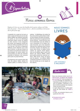 Malak
ocktailn° 78
18
L’Espace lecture
Nous sommes livres
Replacer le livre au cœur des familles dès la petite enfance est l’idée
forte du projet « Nous sommes livres », afin de sensibiliser à la lecture
dès le plus jeune âge.
L’originalité de ce projet est de réunir un
acteur nantais de l’économie du livre (les
éditions MeMo), des habitants bénévoles
du quartier, au sein de la bibliothèque
associative Espace Lecture, les salariés
de cette structure et des enseignants
des écoles, tous largement motivés par
l’envie de rendre accessible le livre là où
il ne l’est pas. C’est bien en fréquentant
différents univers littéraires qu’on entre
dans la lecture. Le rôle pour certains de
ces acteurs et en partie pour d’autres, est
d’accompagner les jeunes enfants non
encore lecteurs sur cette voie. Cheminer
ensemble en littérature, c’est construire
petit à petit son projet de lecteur.
Un programme s’est construit autour des
livres des éditions MeMo, utilisant les
espaces publics, en intérieur comme en
extérieur : la bibliothèque, les écoles, les
lieux d’accueil de la petite enfance, la Mai-
son des Haubans, les jardins du quartier...
Selon les partenaires, le projet prend des
formes diverses : travail d’écriture sous
forme d’abécédaire avec des adultes en
cours d’acquisition de la langue fran-
çaise (Accoord), suivi d’une exposition
valorisant leur implication dans la durée,
rencontres d’auteurs de littérature jeu-
nesse (Anne Bertier et Malika Doray),
création de supports d’éveil (tapissi-
mots, jeu de plateau géant à partir des
albums des éditions MeMo), ateliers
jeune public pendant les vacances sco-
laires, rallye lecture, temps de lecture
avec les parents... Les éditions MeMo
contribuent fortement à l’entrée du livre
dans les familles par un don régulier de
leurs albums.
Renseignements auprès
de l’Espace Lecture
MMES
ES
BLE
F JUNKO NAKAMURA
NOUS SOMMES
LIVRES
LIRE ENSEMBLE
À MALAKOFF
Nous vous donnons rendez-vous le sa-
medi 30 avril à la Maison des Haubans
pour un temps fort ! Avec au programme :
• à 11h le ﬁnissage de l’exposition sur
l’abécédaire par les groupes du « fran-
çais au quotidien » (exposition à voir
dans le hall de la Maison des Haubans
à partir du lundi 25 avril),
• un apéro déjeunatoire, un atelier géant
animé par Anne Bertier de 13h30 à
15h30
• et enﬁn, une animation lecture sur le
quartier de 16h à 18h.
Rendez-vous
MALAKOCKTAIL_79_EXE2.indd 18MALAKOCKTAIL_79_EXE2.indd 18 14/03/16 12:3914/03/16 12:39
 