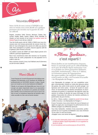 Malak
ocktailn° 78
4
Actu
«Fêtons Jardins»,
c’est reparti !
Fêtons Jardins est une manifestation citoyenne,
festive et conviviale portée par le collectif Idéelles
sur le parc de la Roche depuis maintenant 4 ans
et co-produit avec divers partenaires (habitants,
associatifs, institutionnels...) Pour sa 3e
édition,
cet événement autour de l’appropriation
des espaces publics, des initiatives citoyennes
et de la nature en ville, a été l’occasion d’accueillir
« les Olympiades du Potager».
«Les Olympiades du potager» est une compétition pota-
gère «internationale» mettant en scène des épreuves autour
des gestes, des outils et des savoirs du jardin-potager. Les
épreuves sont entre autres : le lancer de savate en caout-
chouc, la reconnaissance de plantes aromatiques, la recon-
naissance de graines, le classement des légumes selon les
saisons, le cordeau, le dévidoir de tuyau d’arrosage, le tri de
patates, l’association de cultures, les insectes auxiliaires, la
pulvérisation de purin d’orties...
En 2016, « Fêtons Jardins » revient le samedi 28 mai et ac-
cueille à nouveau « Les Olympiades du Potager » !
Et pour l’occasion, nous avons besoin de vous et lançons un
appel aux juges pour accompagner les performances de nos
athlètes potagers aux différentes épreuves.
Vous êtes habitantEs, membres d’une association, profes-
sionnel-LEs sur le quartier de Malakoff, vous avez minimum
16 ans, alors un seul mot d’ordre:
«Engagez-vous, vous verrez du légume !»
Collectif Les Idéelles
Si vous êtes intéresséEs, faites-vous connaître en écrivant
à l’adresse dédiée: fjop2016@ideelles.fr ou en appelant au
06.62.01.42.88.
Les inscriptions sont ouvertes jusqu’au 30 avril 2016.
Nouveaudépart
Suite à la fin de mon contrat à l’AHQM et ma
mise en retraite nous avons décidé avec quelques
personnes très investies sur le quartier de créer
un collectif.
Brigitte, Josseline, Edith, Simone, Monique, Colette, Ray-
monde, Angèle, Nadia, Sophie, Hélène, Annie, Michelle, et
Claude, se sont réunies et ont choisi Les petites mains de
Malakoff pour le nom de leur collectif.
Tous les lundis après midi de 14h00 à 18h00 nous nous réu-
nissons avec nos travaux personnels de couture, tricot, bro-
derie et nous échangeons les savoirs de celles qui peuvent
aider. Nous partageons un goûter, chacune apporte café thé
et gâteaux, petit moment convivial...
Les ateliers cuisine de l’ANAF ont repris depuis janvier et le
collectif y participe régulièrement.
Nous nous investissons dans des réunions sur le quartier,
réseau local de santé, préparation du bal populaire de la
malle à case etc...
Nous sommes ouverts à tous, tout habitant sera le bienvenu
au sein de notre collectif.
Claude
44444444
Merci Claude !
Toute l’équipe du Conseil d’Équipement de la Maison des
Haubans, les bénévoles et les membres de l’AHQM, les
professionnels de l’ACCOORD tiennent à saluer Claude
pour son travail au service des habitants de Malakoff.
Claude, tu as toujours été disponible pour tous et tu as
occupé une place importante dans la vie associative
de notre quartier. Au moment où tu prends une retraite
bien méritée, nous te remercions pour tout ce que tu as
fait et nous te souhaitons beaucoup de bonheur dans
cette nouvelle vie. Bon vent et bonne retraite !
MALAKOCKTAIL_79_EXE2.indd 4MALAKOCKTAIL_79_EXE2.indd 4 14/03/16 12:3714/03/16 12:37
 