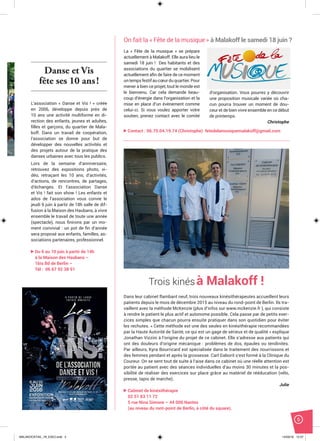 5
Danse et Vis
fête ses 10 ans!
L’association « Danse et Vis ! » créée
en 2006, développe depuis près de
10 ans une activité multiforme en di-
rection des enfants, jeunes et adultes,
ﬁlles et garçons, du quartier de Mala-
koff. Dans un travail de coopération,
l’association se donne pour but de
développer des nouvelles activités et
des projets autour de la pratique des
danses urbaines avec tous les publics.
Lors de la semaine d’anniversaire,
retrouvez des expositions photo, vi-
déo, retraçant les 10 ans, d’activités,
d’actions, de rencontres, de partages,
d’échanges. Et l’association Danse
et Vis ! fait son show ! Les enfants et
ados de l’association vous convie le
jeudi 9 juin à partir de 18h salle de dif-
fusion à la Maison des Haubans, à vivre
ensemble le travail de toute une année
(spectacle), nous ﬁnirons par un mo-
ment convivial : un pot de ﬁn d’année
sera proposé aux enfants, familles, as-
sociations partenaires, professionnel.
Du 6 au 10 juin à partir de 14h
à la Maison des Haubans –
1bis Bd de Berlin –
Tél : 06 67 92 38 91
La « Fête de la musique » se prépare
actuellement à Malakoff. Elle aura lieu le
samedi 18 juin ! Des habitants et des
associations du quartier se mobilisent
actuellement aﬁn de faire de ce moment
untempsfestifaucœurduquartier.Pour
mener à bien ce projet, tout le monde est
le bienvenu. Car cela demande beau-
coup d’énergie dans l’organisation et la
mise en place d’un évènement comme
celui-ci. Si vous voulez apporter votre
soutien, prenez contact avec le comité
Trois kinésà Malakoff !
Dans leur cabinet flambant neuf, trois nouveaux kinésithérapeutes accueillent leurs
patients depuis le mois de décembre 2015 au niveau du rond-point de Berlin. Ils tra-
vaillent avec la méthode McKenzie (plus d’infos sur www.mckenzie.fr ), qui consiste
à rendre le patient le plus actif et autonome possible. Cela passe par de petits exer-
cices simples que chacun pourra ensuite pratiquer dans son quotidien pour éviter
les rechutes. « Cette méthode est une des seules en kinésithérapie recommandées
par la Haute Autorité de Santé, ce qui est un gage de sérieux et de qualité » explique
Jonathan Vizzini à l’origine du projet de ce cabinet. Elle s’adresse aux patients qui
ont des douleurs d’origine mécanique : problèmes de dos, épaules ou tendinites.
Par ailleurs, Kyra Bourricard est spécialisée dans le traitement des nourrissons et
des femmes pendant et après la grossesse. Carl Gaborit s’est formé à la Clinique du
Coureur. On se sent tout de suite à l’aise dans ce cabinet où une réelle attention est
portée au patient avec des séances individuelles d’au moins 30 minutes et la pos-
sibilité de réaliser des exercices sur place grâce au matériel de rééducation (vélo,
presse, tapis de marche).
Julie
Cabinet de kinésithérapie
02 51 83 11 72
5 rue Nina Simone – 44 000 Nantes
(au niveau du ront-point de Berlin, à côté du square).
On fait la « Fête de la musique » à Malakoff le samedi 18 juin ?
d’organisation. Vous pourrez y découvrir
une proposition musicale variée où cha-
cun pourra trouver un moment de dou-
ceur et de bien vivre ensemble en ce début
de printemps.
Christophe
Contact : 06.70.04.19.74 (Christophe) fetedelamusiquemalakoff@gmail.com
MALAKOCKTAIL_79_EXE2.indd 5MALAKOCKTAIL_79_EXE2.indd 5 14/03/16 12:3714/03/16 12:37
 