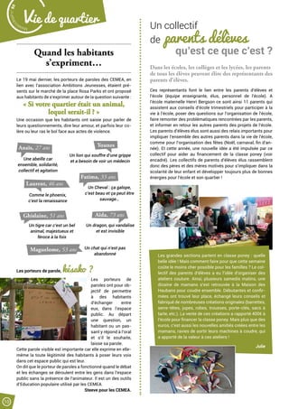 Dans les écoles, les collèges et les lycées, les parents
de tous les élèves peuvent élire des représentants des
parents d’élèves.
Ces représentants font le lien entre les parents d’élèves et
l’école (équipe enseignante, élus, personnel de l’école). A
l’école maternelle Henri Bergson ce sont ainsi 11 parents qui
assistent aux conseils d’école trimestriels pour participer à la
vie à l’école, poser des questions sur l’organisation de l’école,
faire remonter des problématiques rencontrées par les parents,
et informer en retour les autres parents des projets de l’école.
Les parents d’élèves élus sont aussi des relais importants pour
impliquer l’ensemble des autres parents dans la vie de l’école,
comme pour l’organisation des fêtes (Noël, carnaval, fin d’an-
née). Et cette année, une nouvelle idée a été impulsée par ce
collectif pour aider au financement de la classe poney (voir
encadré). Les collectifs de parents d’élèves élus rassemblent
donc des pères et des mères motivés pour s’impliquer dans la
scolarité de leur enfant et développer toujours plus de bonnes
énergies pour l’école et son quartier !
Quand les habitants
s’expriment…
Le 19 mai dernier, les porteurs de paroles des CEMEA, en
lien avec l’association Ambitions Jeunesses, étaient pré-
sents sur le marché de la place Rosa Parks et ont proposé
aux habitants de s’exprimer autour de la question suivante :
« Si votre quartier était un animal,
lequel serait-il ? »
Une occasion que les habitants ont saisie pour parler de
leurs questionnements, dire leur amour, et parfois leur co-
lère ou leur ras le bol face aux actes de violence.
Les porteurs de parole, késako ?
Les porteurs de
paroles ont pour ob-
jectif de permettre
à des habitants
d’échanger entre
eux, dans l’espace
public. Au départ
une question, un
habitant ou un pas-
sant y répond à l’oral
et s’il le souhaite,
laisse sa parole.
Cette parole visible est importante car elle exprime en elle-
même la toute légitimité des habitants à poser leurs voix
dans cet espace public qui est leur.
On dit que le porteur de paroles a fonctionné quand le débat
et les échanges se déroulent entre les gens dans l’espace
public sans la présence de l’animateur. Il est un des outils
d’Education populaire utilisé par les CEMEA.
 Steeve pour les CEMEA.
Un collectif
de parents délèves
qu’est ce que c’est ?
Les grandes sections partent en classe poney : quelle
belle idée ! Mais comment faire pour que cette semaine
coûte le moins cher possible pour les familles ? Le col-
lectif des parents d’élèves a eu l’idée d’organiser des
ateliers couture. Ainsi, plusieurs samedis matins, une
dizaine de mamans s’est retrouvée à la Maison des
Haubans pour coudre ensemble. Débutantes et confir-
mées ont trouvé leur place, échangé leurs conseils et
fabriqué de nombreuses créations originales (barrettes,
serre-têtes, jupes, robes, trousses, porte-clés, sacs à
tarte, etc.). La vente de ces créations a rapporté 400€ à
l’école pour financer la classe poney. Mais plus que des
euros, c’est aussi les nouvelles amitiés créées entre les
mamans, ravies de sortir leurs machines à coudre, qui
a apporté de la valeur à ces ateliers !
Julie
Anaïs, 27 ans
Maguelome, 53 ans
Une abeille car
ensemble, solidarité,
collectif et agitation
Un lion qui souffre d’une grippe
et a besoin de voir un médecin
Younes
Laurent, 46 ans
Comme le phoenix,
c’est la renaissance
Aïda, 73 ans
Fatima, 33 ans
Un Cheval : ça galope,
c’est beau et ça peut être
sauvage…
Un dragon, qui vandalise
et est invisible
Ghislaine, 51 ans
Un tigre car c’est un bel
animal, majestueux et
féroce à la fois
Un chat qui n’est pas
abandonné
Malak
ocktailn° 80
10
Vie de quartier
 
