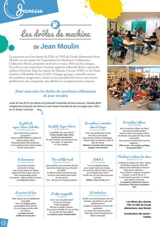 Les drôles de machine
Le parcours avec les classes de CM1 et CM2 de l’école élémentaire Jean
Moulin est né autour de l’exposition Les Machines Célibataires –
Collection Morel, présentée en février et mars 2016 au lieu unique.
En écho à cette exposition, l’auteur argentin Eduardo Berti a mené des
ateliers d’écriture dans les classes de Dounia Carron (CM1) et de Claire
Guérin et Mathilde Préau (CM2). Chaque groupe a travaillé autour
de machines imaginaires, rêvées et ainsi produit des textes sous forme
publicitaire, des maquettes, des affiches et enregistrements sonores.
de Jean Moulin
Ainsi sont nées les drôles de machines célibataires
de jean moulin
Jeudi 26 mai 2016, les élèves ont présenté l’ensemble de leurs travaux. Eduardo Berti
a également proposé une lecture à voix haute d’extraits de ses ouvrages, pour clôtu-
rer ce temps convivial.
La pilule de
super Héros Silvok32
de Mohammed  Sidi
Vous voulez avoir un pouvoir
à grignoter ?
Venez à SUPER HEROR et achetez la
pilule de Super Héros !
Efficacité pendant 50h seulement…
…12 cm seulement donc facile à avaler !
Premier essai gratuit
La pilule Super Héros
de Bemba  Idriss
Le quotidien qui vous ennuie ?
Prenez la pilule Super Héros
et votre vie sera réussie !
On peut l’acheter à la pharmacie Cos-
mic contre 15 carambars
et 1 feu d’artifice.…
La machine à remonter
dans le temps
de Salma  Manon
C’est une machine pour savoir
ton futur ou ton passé.
Vous pouvez l’acheter à Boulanger…
…Rentrez dans la machine et dites la
date de l’année.
Machine à remonter dans le temps,
voyagez votre moment !
La machine à fleurs
d’Elif  Clarisse
Avec la machine à fleurs, les fleurs
vont pousser toutes seules !
Posez-la dans votre jardin et dès le
lendemain vous aurez des fleurs dans
votre jardin.
Vous pouvez la trouver dans tous les
magasins….
Offre du jour : Une machine achetée,
un bouquet offert !
Machine à réaliser les rêves
d’Esperance  Lilit
La Machine à réaliser les rêves : prenez
une feuille et dessinez votre rêve.
Glissez votre feuille dans la fente et
votre rêve se réalisera !....
….Pour l’obtenir, contactez l’inventeur
Colosso au 04.87.55.63.12.
Il vous l’enverra par avion. Le lende-
main devant votre porte.
La machine à réaliser les rêves, la
machine qu’il faut que tu possèdes !
HEY
Le Lazermania
de Juste  Marzek
La première machine
à remonter le temps
pour ne pas perdre son temps,
réparer les erreurs dans votre vie.
Petit, transportable partout.
Les options : régler la taille du format…
« Le temps est à vous.»
The real life truck
d’Alexandre  Bachir
Cette machine vous permettra de faire
toutes les choses que vous dessinez
en réalité !
Il suffit de mettre votre dessin dans
ce trou et votre dessin sera réalisé
et vous servira.
Prix : 700 euros ou livraison gratuite.
Robot Z
d’Inès  Nathalie
Tu as une grande maison
pour ranger toutes ces choses….
(un avion qui vole tout seul, un train
qui ne déraille pas) ? Non ?
Et bien moi, j’ai une voiture qui peut
tout faire :
ROBOT Z, fais tout de A à Z !
La maison de luxe
de Bryana  Marianne
Cette maison est incroyablement
incroyable.
Avec un toboggan géant,
accompagné d’une piscine.
Il y a un casque de rêve relié
à la maison…
La maison de luxe,
profitez et encore plus !
L’infini mangeable
de Samira
Avez-vous une petite faim?
J’ai ce qu’il vous faut :
l’infini mangeable !
Elle sert à manger à jamais…
…Vous pouvez l’acheter en noir, en bleu,
en vert, elle est hyper légère…
La machine la plus indispensable !
Le traducteur
de Fadi  Chaali-Shyne
Voulez-vous communiquer avec vos
animaux, vos plantes ou avec des
extraterrestres ?
Essayez le traducteur à 9 euros 99
seulement !
En vente chez Amazone Alerte…
…Petit, léger, facile à transporter et
facile à manipuler.
Les élèves des classes
CM1 et CM2 de l’école
élémentaire Jean Moulin
Coordination des textes :
Colette
Malak
ocktailn° 80
12
Jeunesse
 