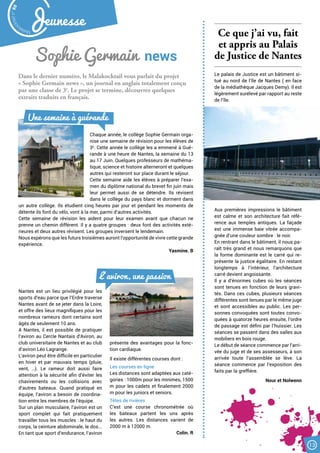 Dans le dernier numéro, le Malakocktail vous parlait du projet
« Sophie Germain news », un journal en anglais totalement conçu
par une classe de 3e
. Le projet se termine, découvrez quelques
extraits traduits en français.
Sophie Germain  news
Chaque année, le collège Sophie Germain orga-
nise une semaine de révision pour les élèves de
3e
. Cette année le collège les a emmené à Gué-
rande à une heure de Nantes, la semaine du 13
au 17 Juin. Quelques professeurs de mathéma-
tique, science et histoire alterneront et quelques
autres qui resteront sur place durant le séjour.
Cette semaine aide les élèves à préparer l’exa-
men du diplôme national du brevet fin juin mais
leur permet aussi de se détendre. Ils révisent
dans le collège du pays blanc et dorment dans
un autre collège. Ils étudient cinq heures par jour et pendant les moments de
détente ils font du vélo, vont à la mer, parmi d’autres activités.
Cette semaine de révision les aident pour leur examen avant que chacun ne
prenne un chemin différent. Il y a quatre groupes : deux font des activités exté-
rieures et deux autres révisent. Les groupes inversent le lendemain.
Nous espérons que les futurs troisièmes auront l’opportunité de vivre cette grande
expérience.
Yasmine. B
Une semaine à guérande
L’aviron, une passion
Nantes est un lieu privilégié pour les
sports d’eau parce que l’Erdre traverse
Nantes avant de se jeter dans la Loire,
et offre des lieux magnifiques pour les
nombreux rameurs dont certains sont
âgés de seulement 10 ans.
A Nantes, il est possible de pratiquer
l’aviron au Cercle Nantais d’Aviron, au
club universitaire de Nantes et au club
d’aviron Léo Lagrange.
L’aviron peut être difficile en particulier
en hiver et par mauvais temps (pluie,
vent, …). Le rameur doit aussi faire
attention à la sécurité afin d’éviter les
chavirements ou les collisions avec
d’autres bateaux. Quand pratiqué en
équipe, l’aviron a besoin de coordina-
tion entre les membres de l’équipe.
Sur un plan musculaire, l’aviron est un
sport complet qui fait pratiquement
travailler tous les muscles : le haut du
corps, la ceinture abdominale, le dos...
En tant que sport d’endurance, l’aviron
présente des avantages pour la fonc-
tion cardiaque.
Il existe différentes courses dont :
Les courses en ligne
Les distances sont adaptées aux caté-
gories : 1000m pour les minimes, 1500
m pour les cadets et finalement 2000
m pour les juniors et seniors.
Têtes de rivières
C’est une course chronométrée où
les bateaux partent les uns après
les autres. Les distances varient de
2000 m à 12000 m.
Colin. R
Ce que j’ai vu, fait
et appris au Palais
de Justice de Nantes
Le palais de Justice est un bâtiment si-
tué au nord de l’île de Nantes ( en face
de la médiathèque Jacques Demy). Il est
légèrement surélevé par rapport au reste
de l’île.
Aux premières impressions le bâtiment
est calme et son architecture fait réfé-
rence aux temples antiques. La façade
est une immense baie vitrée accompa-
gnée d’une couleur sombre : le noir.
En rentrant dans le bâtiment, il nous pa-
raît très grand et nous remarquons que
la forme dominante est le carré qui re-
présente la justice égalitaire. En restant
longtemps à l’intérieur, l’architecture
carré devient angoissante.
Il y a d’énormes cubes où les séances
sont tenues en fonction de leurs gravi-
tés. Dans ces cubes, plusieurs séances
différentes sont tenues par le même juge
et sont accessibles au public. Les per-
sonnes convoquées sont toutes convo-
quées à quatorze heures ensuite, l’ordre
de passage est défini par l’huissier. Les
séances se passent dans des salles aux
mobiliers en bois rouge.
Le début de séance commence par l’arri-
vée du juge et de ses assesseurs, à son
arrivée toute l’assemblée se lève. La
séance commence par l’exposition des
faits par la greffière.
Nour et Nolwenn
Malak
ocktailn° 80
13
Jeunesse
 