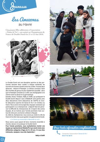 Les Amazones
au Havre
Cinq jeunes filles adhérentes à l’association
« Danse  Vis ! » ont assisté au Championnat de
France de Double Dutch les 21 et 22 mai 2016.
Le Double Dutch est une discipline sportive où des per-
sonnes tiennent deux cordes à chaque extrémité, les
tournent et d’autres sautent entre les cordes. Il existe deux
épreuves : vitesse et freestyle. La vitesse consiste à faire
des montées de genoux le plus rapidement possible ; alors
que le freestyle consiste lui à créer une chorégraphie à mi
chemin entre la danse et la gymnastique.
Daniela, Eloise, Ferdaws, Nelly et Steffi, qui pratiquent le
Double Dutch depuis 5 ans à Malakoff, sont parties avec
deux éducatrices Anne (éducatrice de l’ADPS) et Cora-
lie (éducatrice sportive de Danse  Vis !) en minibus au
Havre. Nous avons encouragé deux équipes nantaises qui
participaient à ce championnat. L’objectif était de perce-
voir la difficulté du championnat, de s’inspirer des autres
équipes, de se motiver pour l’année prochaine mais sur-
tout de retrouver une bonne cohésion d’équipe.
Au-delà du championnat, nous avons pu visiter la ville du
Havre et la côte mais aussi goûter à la gastronomie locale.
« Le Havre ça ressemble à Marseille la nuit »
Nous avons aussi passé de bons moments ensemble à
chanter, danser et à pratiquer le Double Dutch.
Pour l’année prochaine, nous souhaiterions monter une
équipe qui représenterait Malakoff et qui serait mixte avec
différentes catégories d’âges de 5 à 35 ans. Si vous êtes
intéressés, rejoignez-nous dès Septembre !
Nelly et Steffi
Contactez l’association Danse  Vis !
06 67 92 38 91
Pour toute information complémentaire
Malak
ocktailn° 80
14
Jeunesse
 