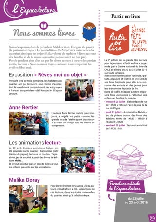 Nous évoquions, dans le précédent Malakocktail, l’origine du projet
(le partenariat Espace Lecture/éditions MeMo/écoles maternelles du
quartier) ainsi que ses objectifs (la volonté de replacer le livre au cœur
des familles et de le rendre accessible partout où il ne l’est pas).
Portée pendant plus d’un an par les divers acteurs à travers des projets
variés, l’action « Nous sommes livres » a abouti à un temps fort fin
avril et début mai.
NOUS SOMMES
LIVRES
LIRE ENSEMBLE
À MALAKOFF JUNKO NAKAMURA
Nous sommes livres
Partir en livre
La 2e
édition de la grande fête du livre
pour la jeunesse, « Partir en livre », orga-
nisée par le Centre national du livre (le
CNL), se tiendra du 20 au 31 juillet 2016
sur toute la France.
Avec cette manifestation nationale, gra-
tuite, populaire et festive, le livre sort de
ses lieux habituels pour aller à la ren-
contre des enfants et des jeunes pour
leur transmettre le plaisir de lire.
Dans ce cadre, l’Espace Lecture propo-
sera trois animations à l’attention des
enfants et familles du quartier :
• mercredi 20 juillet : bibliothèque de rue
de 15h30 à 17h sur l’aire de jeux de la
rue de Chypre
• jeudi 21 juillet : « Le monde de MeMo »,
jeu de plateau autour des livres des
éditions MeMo de 14h30 à 16h30 à
l’Espace Lecture
• vendredi 22 juillet : lecture Kamishibaï
de 14h30 à 16h
Exposition « Rêves moi un objet »
Anne Bertier
Les animationslecture
Malika Doray
Pendant près de trois semaines, les habitants du
quartier ont pu découvrir, sous forme d’exposi-
tion, le travail mené conjointement par les groupes
« français au quotidien » de l’Accoord et l’Espace
Lecture.
L’auteure Anne Bertier, invitée pour trois
jours, a régalé les petits comme les
grands, lors de l’atelier géant, où chacun
a pu créer un visage avec les lettres de
son prénom.
Le 30 avril, diverses animations lecture ont
été proposée sur le quartier : Kamishibaï (petit
théâtre de papier), lectures en continu, Tapis-
simot, jeu de société à partir des livres de édi-
tions MeMo...
Et le tout, ponctué par un don de livres à tous
les enfants présents sur les animations.
Pour clore ce temps fort, Malika Doray, au-
teure et illustratrice, a été à la rencontre de
ces lecteurs, dans les écoles maternelles
du quartier, ainsi qu’à la bibliothèque.
Fermeture estivale
de l’Espace Lecture
du 23 juillet
au 23 août 2016
Malak
ocktailn° 80
15
L ’Espace lecture
 
