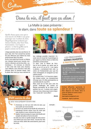 Petit exercice de slam
pour vous préparer durant l’été
1| choisissez un mot (un mot riche de sens, qui
vous parle, qui vous touche)
2| écrivez le au centre d’une feuille A4, entourez le.
3| maintenant écrivez autour tous les mots que
cela réveille en vous, entourez les encore.
4| répéter l’exercice jusqu’à ce que votre feuille soit
remplie de bulles en forme de soleil.
Et voilà vous avez un garde manger de mots autour
d’un thème que vous avez choisi. Trouvez leur des
mots qui rimes, faites des associations, jouer avec
les mots.
exemple :
Citoyen
Mouvement
Expression
Urbanisme
Égalité
Vote
…
…
Malak
ocktailn° 80
16
C ulture
Dans la vie, il faut que ça slam !
La Malle à case présente :
le slam, dans toute sa splendeur !
Quelle chance pour ceux qui se
sont inscrit à la Malle à case pour
participer aux 4 ateliers de slam.
Magnifiquement orchestré par
Tomas-Charles, alias Tom-Tom,
l’association « Les Lapins à
plumes » se fait les griffes sur le
papier comme sur la scène.
L’étape première, bien sûr, est d’écrire. Et
pour cela, Tom-Tom connaît les secrets
les plus efficaces pour libérer les mots
emprisonnés dans nos têtes.
Écrire c’est avant tout trouver un thème,
son champs lexical pour ensuite s’en-
trainer à déverser une écriture dite, « au-
tomatique ». On s’amuse, on cherche
à faire rimer des mots avec d’autres,
sans réfléchir, sans chercher à faire des
phrases dans un premier temps. Seul
le plaisir des mots qui nous viennent et
leur mélange possible importent. En-
suite viens le travail de l’assemblage où
par rapport au thème choisi on libère les
premières constructions.
Le slam c’est la liberté de l’écri-
ture et de la parole, oui, parce que le
slam, ça se vit, ça se lit. « Les Lapins
à plumes  » connaîssent bien cela. La
scène est fondamentale pour que les
mots s’échappent, et naviguent sur leur
rythme propre.
On compte entre 7 à 8 tournois organi-
sés chaque année. Les championnats
d’Europe avec 24 villes participantes se
sont déroulés fin mai 2016.
Mais avant de se faire peur avec les
grands challenges, des scènes sur
Nantes permettent de se tester et de
parfaire son art. 3 scènes sont organi-
sées par mois, chacun peut venir s’expri-
mer, 1 texte dit/1 verre offert !
Aurore
• Au café Rouge Mécanique : rue du
bon secours, Nantes
• Au TNT : allée de la maison rouge,
Nantes.
En attendant vous pourrez retrouver
« Les Lapins à plumes » au bal popu-
laire de Malakoff le 10 juillet.
LES PROCHAINES
SCÈNES OUVERTES
À PARTIR D’OCTOBRE
Ecriture affranchie, spontanée, le
slam est une tribune d’expression
libre dépourvu de limites dans le
choix du thème et ouvert à tous !
Thomas-Charles :
lapinsaplumes@gmail.com
Facebook : lapins à plumes
 