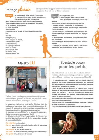 Quelques textes à apprécier en lecture silencieuse ou à faire vivre
en rythme chez soi, sur le thème « citoyen »
Un citoyen c’est quoi?
C’est du respect mais aussi du débat.
Sur la jeunesse et son énergie parfois trop
débridé,
sur la famille et l’éducation parfois trop relachée.
Comment arriver à harmoniser ce mouvement?
Comment créer un débat pour échanger nos considé-
rations mutuelles?
Doit-on voter pour un candidat qui puisse nous ap-
porter une énergie nouvelle et renforcer nos engage-
ments?
Si la citoyenneté peut amener à une harmonie dans
nos croyances,
il faut développer la compréhension de notre environ-
nement.
Le manque de lutte n’est parfois due qu’à une incom-
préhension des considérations de nos voisins.
Je me demande si j’ai le droit d’expression
Tu me réponds que nous aurons des élections
Elle se demande si cela est bien utile
Nous nous questionnons sur le respect de nos valeurs
Vous nous abrutissez comme si nous étions des débiles
Ils se soulèvent, désintéressés
En toute simplicité
Sans inégalité
Pour redonner un sens à : «Liberté, Egalité, Fraternité»
ON,
Oui, ON!
ON a plus peur,
Nous citoyens du monde,
Sur cette belle ronde
Faite d’Humains,
De croire que demain
Nous ne dirons
Plus Je,Tu, Il, Nous
Ou encore Vous,
Mais seulement ON
Isabelle Marco
17
Partage plaisir
Malako’LU Spectacle cocon
pour les petits
En lien étroit avec la programmation artistique et
les acteurs du quartier Malakoff, un parcours cultu-
rel s’est dessiné tout au long de l’année.
Le programme était riche et varié : atelier d’écriture, visite des
coulisses du lieu unique, visite commentée d’expositions, dé-
couverte de spectacle de danse et de cirque pour des élèves de
l’école Jean Moulin et des associations du quartier.
Ce parcours parcours Malako’Lu se poursuit la saison pro-
chaine avec un programme culturel pluriel.
En début d’année, l’AFEV et l’espace adulte de l’Accoord ont
participé à une visite sensorielle du lieu unique, dans le cadre
du parcours Malako’LU.
J’ai entendu : voitures, train
J’ai vu : Murs effrités, faïence, la Tour, les salles de spectacles,
le petit beurre LU
J’ai touché : le mur, le petit beurre LU
J’ai senti : les huiles essentielles, l’eucalyptus, le petit beurre LU
J’ai goûté : Un petit beurre LU bien sûr
En avril dernier, à la Maison des Haubans, c’est dé-
roulé un très beau spectacle pour le jeune public, gra-
tuit : « Plume » présenté par la compagnie Kokeshi.
La Compagnie Kokeshi « s’adresse aux tout-petits, aux futurs
grands et aux adultes à travers des spectacles, des ateliers et
des rencontres pour aiguiser les regards, sublimer le présent et
partager des moments de poésie ».
Certes le spectacle était en cours de création mais tous les
enfants (et les grands) étaient captivés par la douceur et la
poésie des 3 acteurs : 2 actrices tout de blanc vêtues et les
plumes : des petites , des grandes, libres ou en coiffe majes-
tueuse de grand chef indien.
N’oublions pas aussi la douceur de l’ambiance musicale et le
décor naturel de ce spectacle.
Surprise finale : les enfants étaient invités sur scène à manipu-
ler, jouer ou souffler sur les plumes.
Un grand moment de poésie, léger comme une « plume » !
Susan
 