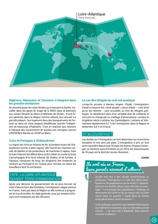 19
Algériens, Marocains et Tunisiens s’intègrent dans
les grandes entreprises
Ils viennent poser les voies ferrées qui traversent la Sarthe, tra-
vailler dans les gares de triage de la SNCF, dans le bâtiment,
aux usines Renault du Mans et Michelin de Cholet… D’une fa-
çon générale, dans la Région comme ailleurs, leur accueil n’a
pas été préparé : leur logement dans des baraquements de for-
tune ou dans de vieux wagons désaffectés suscite l’indigna-
tion de beaucoup d’habitants. C’est en réaction que naissent
à l’époque des mouvements de soutien aux immigrés comme
GASPROM à Nantes ou ATAM au Mans.
Turcs et Portugais à Châteaubriant
La région est riche en minerai de fer, la fonderie Huart de Châ-
teaubriant tourne à plein régime, elle fournit les chantiers na-
vals de Nantes et les producteurs de machines à vapeur, mais
la main d’œuvre fait défaut dans ce dur métier où couler la fonte
s’accompagne d’un bruit infernal, de chaleur et de fumées. A
l’époque, manquant de bras, les dirigeants des fonderies se
rendront au Portugal et en Turquie pour recruter sur place les
travailleurs dont ils ont besoin.
1974 : LA LOIRE-ATLANTIQUE
DEVIENT TERRE D’IMMIGRATION.
Après une décision du gouvernement de ne plus recruter de
main d’œuvre hors des frontières, l’immigration stagne partout
en France, mais pas dans la Région où elle continue à progres-
ser et à se diversifier. En règle générale, ceux qui venaient d’Eu-
rope sont remplacés par des Africains.
Le cas des réfugiés du sud-est asiatique
Lorsqu’ils arrivent à Nantes, Angers, Cholet, l’immigration/
travail a cessé et les « boat people » venus d’Asie – c’est ainsi
qu’on les nomme - sont accueillis au titre de réfugiés poli-
tiques. Ils bénéficient alors d’un véritable élan de solidarité et
sont pris en charge par un maillage d’associations. Lorsque le
vingtième siècle s’achève, les Cambodgiens, Laotiens et Viet-
namiens représentent 6,1 % de l’immigration dans la Région et
seulement 3,8 % en France.
ET AUJOURD’HUI ?
Les études sur l’immigration se font désormais sur le territoire
européen et non plus par pays. L’immigration a pris un tout
autre caractère depuis que l’Europe est devenu l’Espace Schen-
gen, un territoire sans frontières où, en 2016, les ressortissants
de 26 pays ont le droit de circuler librement.
Colette
Qu’elle soit due à des causes économiques ou
politiques, l’immigration a-t-elle des effets béné-
fiques sur les populations qui la vivent ? L’apparte-
nance à une double culture, peut-elle être un avan-
tage ? Le brassage des populations, l’échange, la
découverte de l’autre et de sa culture sont-ils bien
venus dans un quartier ? Quels liens se tissent
entre générations, entre territoires ? …
Voilà quelques questions que Malakocktail posera
aux habitants concernés, pour un deuxième article
intitulé : « Ils sont nés à Malakoff, leurs parents
viennent d’ailleurs »
Ils sont nés en France,
leurs parents viennent d’ailleurs
Loire-Atlantique
Terre d’accueil
 