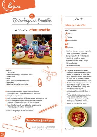 Bricolage en famille
Le doudou chaussette
Matériel :
• 1 chaussette
(il y en a toujours qui sont seules, non?)
• des boutons
• du fil
• du riz rond (ou lentille ou semoule)
• des ciseaux
• de la colle liquide (ou pisto-colle)
Le café des enfants A L’ABORD’ÂGE
www.alabordage-le-cafe-des-enfants.fr
Une animation fournie par
Choisir une chaussette pour le corps du doudou.
Et une autre pour l’écharpe et le bonnet, si on veut !
Remplir le corps de riz.
Puis mettre un morceau de fil pour séparer le corps et la tête.
Pour l’écharpe découpez l’élastique d’une chaussette
et garder l’autre morceau pour en faire le bonnet.
Pour faire les yeux, le nez, la bouche nous pouvons
choisir quelques boutons et les coller !
Et voilà un magnifique doudou chaussette !
Recette
Salade de fruits d’été
Pour 4 personnes
20 min
facile
raissonnable
été
54 Kcal
• 2 cuillères à soupe de sucre en poudre
• Zest et jus d’un demis citron vert
• Quelques gouttes de vanille liquide
• 1 pincée de canelle en poudre
• 3 pêches blanches mûres (300 gr)
• 200 gr de fraises
• 100 gr de framboises
Coupez le zeste de citron vert en
filaments. Dans une petite casserole
versez 1,5 dl d’eau et de sucre. Re-
muez et ajoutez le jus et les filaments
de citron vert, la vanille, la canelle.
Portez à ébullition, laissez cuire 2min.
Pendant ce temps, pelez, dénoyautez
les pêches et coupez les en 6. Puis
faites les pocher dans le sirop pen-
dant 8 à 10 min à couvert.
Laissez les pêches refroidir dans le
sirop.
Versez délicatement dans un compo-
tier et ajoutez les fruits rouges.
Les fruits rouges se lavent rapide-
ment sous un filet d’eau fraîche.
Mettez au frais avant de servir.
Bon appétit !
Malak
ocktailn° 80
22
Loisirs
 