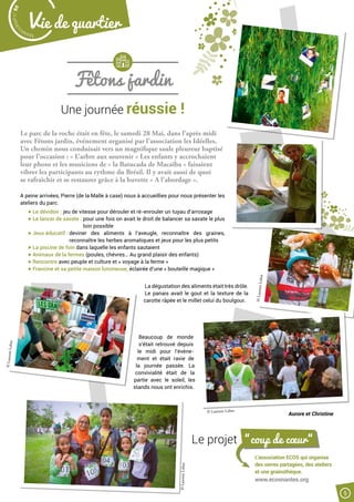 Fêtons jardin
Une journée réussie !
Le parc de la roche était en fête, le samedi 28 Mai, dans l’après midi
avec Fêtons jardin, événement organisé par l’association les Idéelles.
Un chemin nous conduisait vers un magnifique saule pleureur baptisé
pour l’occasion : « L’arbre aux souvenir » Les enfants y accrochaient
leur photo et les musiciens de « la Batucada de Macaïba » faisaient
vibrer les participants au rythme du Brésil. Il y avait aussi de quoi
se rafraîchir et se restaurer grâce à la buvette « A l’abordage ».
A peine arrivées, Pierre (de la Malle à case) nous à accueillies pour nous présenter les
ateliers du parc.
Le dévidoir : jeu de vitesse pour dérouler et ré-enrouler un tuyau d’arrosage
Le lancer de savate : pour une fois on avait le droit de balancer sa savate le plus
loin possible
Jeux éducatif : deviner des aliments à l’aveugle, reconnaître des graines,
reconnaître les herbes aromatiques et jeux pour les plus petits
La piscine de foin dans laquelle les enfants sautaient
Animaux de la fermes (poules, chèvres… Au grand plaisir des enfants)
Rencontre avec peuple et culture et « voyage à la ferme »
Francine et sa petite maison lumineuse, éclairée d’une « bouteille magique »
La dégustation des aliments était très drôle.
Le panais avait le gout et la texture de la
carotte râpée et le millet celui du boulgour.
Beaucoup de monde
s’était retrouvé depuis
le midi pour l’évène-
ment et était ravie de
la journée passée. La
convivialité était de la
partie avec le soleil, les
stands nous ont enrichis.
Le projet “coup de cœur“
L’association ECOS qui organise
des serres partagées, des ateliers
et une grainothèque.
www.ecosnantes.org
Aurore et Christine
©LaurentLebot
©LaurentLebot
©LaurentLebot
© Laurent Lebot
Malak
ocktailn° 80
5
Vie de quartier
 