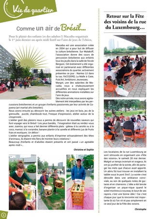 Comme un air de Brésil…
Retour sur la Fête
des voisins de la rue
du Luxembourg…
Les locataires de la rue Luxembourg se
sont retrouvés en organisant une «Fête
des voisins», le samedi 28 mai dernier.
Malgré un temps incertain et orageux, ils
ont pu profiter de la soirée, afin de parta-
ger les mets que chacun avait apporté.
Un abris fût tout trouver en installant la
tablée sous le pont Sncf. La soirée s’est
déroulée dans une ambiance convi-
viale, au son de quelques notes de gui-
tares et en chansons. L’idée a été lancée
d’organiser un pique-nique quand le
soleil montrera à nouveau le bout de ses
rayons, c’est une bonne idée ! Car c’est
chaque jour que la rencontre est impor-
tante là où l’on vit et pas simplement en
ce seul jour de la Fête des voisins.
Christophe
Pour le plaisir des enfants (et des adultes !) Macaiba organisait
le 1er
juin dernier un après midi festif sur l’aire de jeux de Tchéco.
Macaiba est une association créée
en 2004 qui a pour but de diffuser
la culture brésilienne. Sur Malakoff,
l’association donne des cours de
percussion brésilienne aux enfants
tous les jeudis dans la salle de l’école
Bergson. Cet événement a été orga-
nisé en partenariat avec différentes
associations du quartier, activement
présentes ce jour : Nantes Lit dans
la rue, l’ACCOORD, La Malle à Case,
Puls’Art, Ambitions Jeunesses.
Margot, une des salariées de Ma-
caiba, nous a chaleureusement
accueillies  en nous expliquant les
différentes animations installées sur
l’aire de jeux.
Dès notre arrivée, nous avons agréa-
blement été interpellées par les per-
cussions brésiliennes et un groupe d’enfants passionnés par leur activité de Ca-
poeira (art martial afro brésiilen).
Nous avons ensuite pu découvrir les autres ateliers : les jeux en bois, jeu de la
grenouille, puzzle, chamboule-tout, Fresque d’expression, atelier autour de la
citoyenneté…
L’atelier goût des plaisirs nous a permis de découvrir de nouvelles saveurs qui
font voyager vers le Brésil ! Les yeux bandés, l’imagination était au rendez-vous
avec Joanice, qui nous a fait deviner différents plats : gâteau à la carotte ou à la
coco, manioc à la coriandre, banane plantin à la canelle et différents jus de fruits
frais et exotiques. Un délice !
L’atelier sérigraphie, a permis aux enfants d’imprimer artisanalement des têtes
d’animaux, ils étaient très fiers de montrer leurs créations !
Beaucoup d’enfants et d’adultes étaient présents et ont passé « un agréable
après-midi »…
 Christine et Sophie
Malak
ocktailn° 80
6
Vie de quartier
 