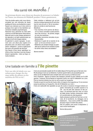 Une balade en famille à l’île pinette
Ma santé en marche !
Au printemps dernier, nous étions une douzaine de personnes à se balader
sur Nantes, aux alentours de Malakoff, pendant 1 heure, gratuitement.
Tous les jeudis après-midi, nous étions
encadrés par une infirmière de Santé
publique et Anna, une étudiante en sport
faisant son mémoire sur le lien entre la
pratique d’un sport et les bienfaits sur
certaines maladies psychiatriques.
Rassurez-vous, personne ne s’est senti
comme un rat de laboratoire ! Nous étions
libres de venir ou pas chaque semaine et
de répondre à un petit questionnaire au
début et à la fin de chaque séance.
En général il y avait 2 groupes : le pre-
mier avec une allure plus rapide et le
deuxième avec une allure moins rapide.
Seule « obligation » : porter un gilet jaune
fluo pour une question de sécurité.
Pas besoin d’une tenue spécifique ou
d’être un bon marcheur, tous les niveaux
étaient représentés : mère au foyer, re-
traité, étudiant…
Cette initiative a tellement plu qu’une
marche nordique gratuite de 2h aura lieu
tout le mois de juin à 14h et reconduc-
tible à la rentée si cela fonctionne.
Bénefices :
• Ces marches m’ont permis de décou-
vrir ou mieux connaître à pied certains
lieux des environs : île pinette, breges
le Loire, les machines….
• Nouvelles rencontres amicales et pro-
fessionnelles
• Redonner le goût de la marche et du
sport : je me suis remise à courir !
• Redonner une certaine énergie au quoti-
dien par la rupture d’une certaine routine
• Se sentir mieux dans ses baskets !
Bonne marche !
Susan
Voici une idée de balade avec nos
enfants pour changer du clas-
sique jardin des plantes ou des
machines de l’île cet été !
Contact Centre équestre Club des îles
Ile Pinette Boulevard des pas enchantés
44230 St Sébastien sur Loire
02 40 80 54 80
clubdesiles@wanadoo.fr
C’est une promenade à pieds de 45 min (aller) depuis Pré Gauchet que j’ai fait avec mon
fils de presque 3 ans sur sa drézienne. A prévoir quand même une poussette pour le
retour car ils se dépensent sans compter avec tout ce qu’il y a à faire et à voir !
Voici l’itinéraire : depuis la maison des Haubans, prendre le pont Tabarly sur le côté
gauche. Traverser l’île de Nantes et rejoindre l’autre rive côté St Sébastien sur Loire.
Puis on tourne à droite et au loin on voit un pont sur la gauche.
Prendre ce pont et une fois de l’autre côté, on longe la rive à gauche sur 15 mn environ
jusqu’au panneau sur la gauche « îles de St Sébastien sur Loire »
C’est une vadrouille très agréable car peu de routes à traverser et larges trottoirs en
partie. Innovante par sa belle surprise à la
clé  : voir de près des chevaux et des po-
neys !! Et pourquoi pas finir avec un cours
de bébé poney certains dimanches matin.
(cf coordonnées du club équestre)
Après plusieurs parties de foot (sur un ter-
rain), de la tyrolienne, du toboggan, de la
balançoire…. nous avons profité des tables
de pique nique à l’ombre des arbres.
Des wc publics sont aussi à disposition  ;)
avec accès handicapés.
Bonne découverte !
Susan
7
 
