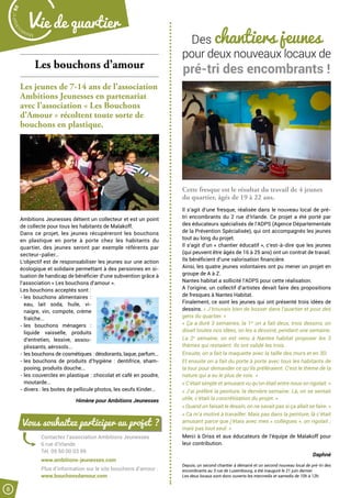 Des chantiers jeunes
pour deux nouveaux locaux de
pré-tri des encombrants !
Cette fresque est le résultat du travail de 4 jeunes
du quartier, âgés de 19 à 22 ans.
Il s’agit d’une fresque, réalisée dans le nouveau local de pré-
tri encombrants du 2 rue d’Irlande. Ce projet a été porté par
des éducateurs spécialisés de l’ADPS (Agence Départementale
de la Prévention Spécialisée), qui ont accompagnés les jeunes
tout au long du projet.
Il s’agit d’un « chantier éducatif », c’est-à-dire que les jeunes
(qui peuvent être âgés de 16 à 25 ans) ont un contrat de travail.
Ils bénéficient d’une valorisation financière.
Ainsi, les quatre jeunes volontaires ont pu mener un projet en
groupe de A à Z.
Nantes habitat a sollicité l’ADPS pour cette réalisation.
A l’origine, un collectif d’artistes devait faire des propositions
de fresques à Nantes Habitat.
Finalement, ce sont les jeunes qui ont présenté trois idées de
dessins. « J’trouvais bien de bosser dans l’quartier et pour des
gens du quartier. »
« Ça a duré 3 semaines, la 1re
on a fait deux, trois dessins, on
disait toutes nos idées, on les a dessiné, pendant une semaine.
La 2e
semaine, on est venu à Nantes habitat proposer les 3
thèmes qui restaient. Ils ont validé les trois.
Ensuite, on a fait la maquette avec la taille des murs et en 3D.
Et ensuite on a fait du porte à porte avec tous les habitants de
la tour pour demander ce qu’ils préféraient. C’est le thème de la
nature qui a eu le plus de voix. »
« C’était simple et amusant vu qu’on était entre nous on rigolait. »
« J’ai préféré la peinture, la dernière semaine. Là, on se sentait
utile, c’était la concrétisation du projet. »
« Quand on faisait le dessin, on ne savait pas si ça allait se faire. »
« Ca m’a motivé à travailler. Mais pas dans la peinture, là c’était
amusant parce que j’étais avec mes « collègues », on rigolait ;
mais pas tout seul. »
Merci à Driss et aux éducateurs de l’équipe de Malakoff pour
leur contribution.
 Daphné
Depuis, un second chantier à démarré et un second nouveau local de pré-tri des
encombrants au 3 rue de Luxembourg, a été inauguré le 21 juin dernier.
Les deux locaux sont donc ouverts les mercredis et samedis de 10h à 12h.
Les bouchons d’amour
Les jeunes de 7-14 ans de l’association
Ambitions Jeunesses en partenariat
avec l’association « Les Bouchons
d’Amour » récoltent toute sorte de
bouchons en plastique.
Ambitions Jeunesses détient un collecteur et est un point
de collecte pour tous les habitants de Malakoff.
Dans ce projet, les jeunes récupéreront les bouchons
en plastique en porte à porte chez les habitants du
quartier, des jeunes seront par exemple référents par
secteur-palier…
L’objectif est de responsabiliser les jeunes sur une action
écologique et solidaire permettant à des personnes en si-
tuation de handicap de bénéficier d’une subvention grâce à
l’association « Les bouchons d’amour ».
Les bouchons acceptés sont :
- les bouchons alimentaires  :
eau, lait soda, huile, vi-
naigre, vin, compote, crème
fraîche...
- les bouchons ménagers :
liquide vaisselle, produits
d’entretien, lessive, assou-
plissants, aérosols...
- les bouchons de cosmétiques : déodorants, laque, parfum...
- les bouchons de produits d’hygiène : dentifrice, sham-
pooing, produits douche...
- les couvercles en plastique : chocolat et café en poudre,
moutarde...
- divers : les boites de pellicule photos, les oeufs Kinder...
Himène pour Ambitions Jeunesses
Contactez l’association Ambitions Jeunesses
6 rue d’Irlande
Tél. 09 50 00 03 99
www.ambitions-jeunesses.com
Plus d’information sur le site bouchons d’amour :
www.bouchonsdamour.com
Vous souhaitez participer au projet ?
Malak
ocktailn° 80
8
Vie de quartier
 