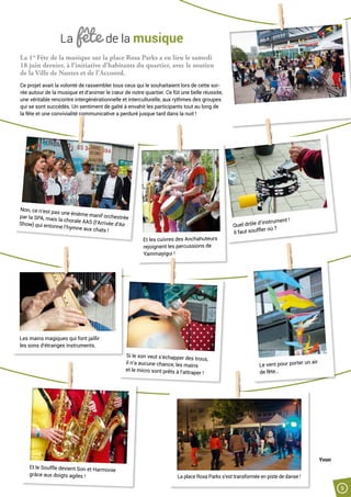 Quel drôle d’instrument !
Il faut souffler où ?
La fête de la musique
La 1re
Fête de la musique sur la place Rosa Parks a eu lieu le samedi
18 juin dernier, à l’initiative d’habitants du quartier, avec le soutien
de la Ville de Nantes et de l’Accoord.
Ce projet avait la volonté de rassembler tous ceux qui le souhaitaient lors de cette soi-
rée autour de la musique et d’animer le cœur de notre quartier. Ce fût une belle réussite,
une véritable rencontre intergénérationnelle et interculturelle, aux rythmes des groupes
qui se sont succédés. Un sentiment de gaîté à envahit les participants tout au long de
la fête et une convivialité communicative a perduré jusque tard dans la nuit !
Si le son veut s’échapper des trous,
il n’a aucune chance, les mains
et le micro sont prêts à l’attraper !
Et les cuivres des Anchahuteurs
rejoignent les percussions de
Yammayigui !
Non, ce n’est pas une énième manif orchestréepar la SPA, mais la chorale AAS (l’Arrivée d’AirShow) qui entonne l’hymne aux chats !
Les mains magiques qui font jaillir
les sons d’étranges instruments.
Et le Souffle devient Son et Harmonie
grâce aux doigts agiles !
Le vent pour porter un air
de fête…
Yvon
La place Rosa Parks s’est transformée en piste de danse !
9
 