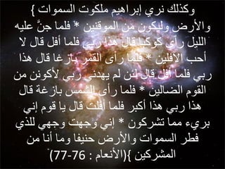 {  وكذلك  نري  إبراهيم   ملكوت   السموات  والأرض وليكون من الموقنين  *  فلما جنَّ عليه الليل رأى كوكبا قال هذا ربي فلما أفل قال لا أحب الآفلين  *  فلما رأى القمر بازغا قال هذا ربي فلما أفل قال لئن لم يهدني ربي لأكونن من القوم الضالين  *  فلما رأى الشمس بازغة قال هذا ربي هذا أكبر فلما أفلت قال يا قوم إني بريء مما تشركون  *  إني وجهت وجهي للذي فطر  السموات  والأرض حنيفا وما أنا من المشركين  }( الأنعام  : 76-77) 