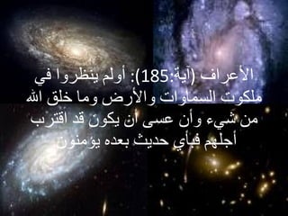 الأعراف   ( آية :185):  أولم ينظروا في ملكوت السماوات والأرض وما خلق الله من شيء و أ ن عسى أن يكون قد اقترب  أ جلهم فبأي حديث بعده يؤمنون  