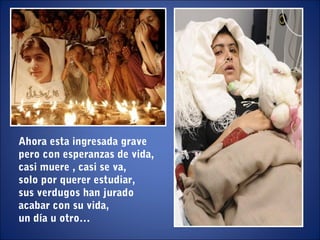 Ahora esta ingresada grave
pero con esperanzas de vida,
casi muere , casi se va,
solo por querer estudiar,
sus verdugos han jurado
acabar con su vida,
un día u otro…
 