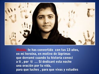 Malala, te has convertido con tus 13 años,
en mi heroína, en motivo de lágrimas
que derramé cuando tu historia conocí
a tí , por tí … Sí dedicaré esta noche
una oración por tu vida,
para que luches , para que vivas y estudies
 