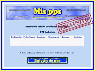 Accede a la sección que desees desde aquí:

                                      PPS Exclusivos

Dedicatorias   Fechas Especiales raciosos
                               G                  Historia y arte      Lugares          Musicales

Naturaleza       Política         Reflexión         Religiosos       Románticos             Salud
y Ciencias



          Si deseas recibir pps periódicamente en tu correo electrónico subscríbete aquí:
 