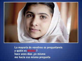 La mayoría de vosotros os preguntareis
y quién es Malala ?
hace unos días ,yo mismo
me hacía esa misma pregunta
 