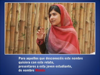 Para aquellos que desconocéis este nombre
quisiera con este relato,
presentaros a esta joven estudiante,
de nombre Malala
 