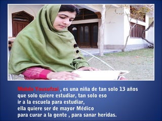 Malala Yousufzaí , es una niña de tan solo 13 años
que solo quiere estudiar, tan solo eso
ir a la escuela para estudiar,
ella quiere ser de mayor Médico
para curar a la gente , para sanar heridas.
 